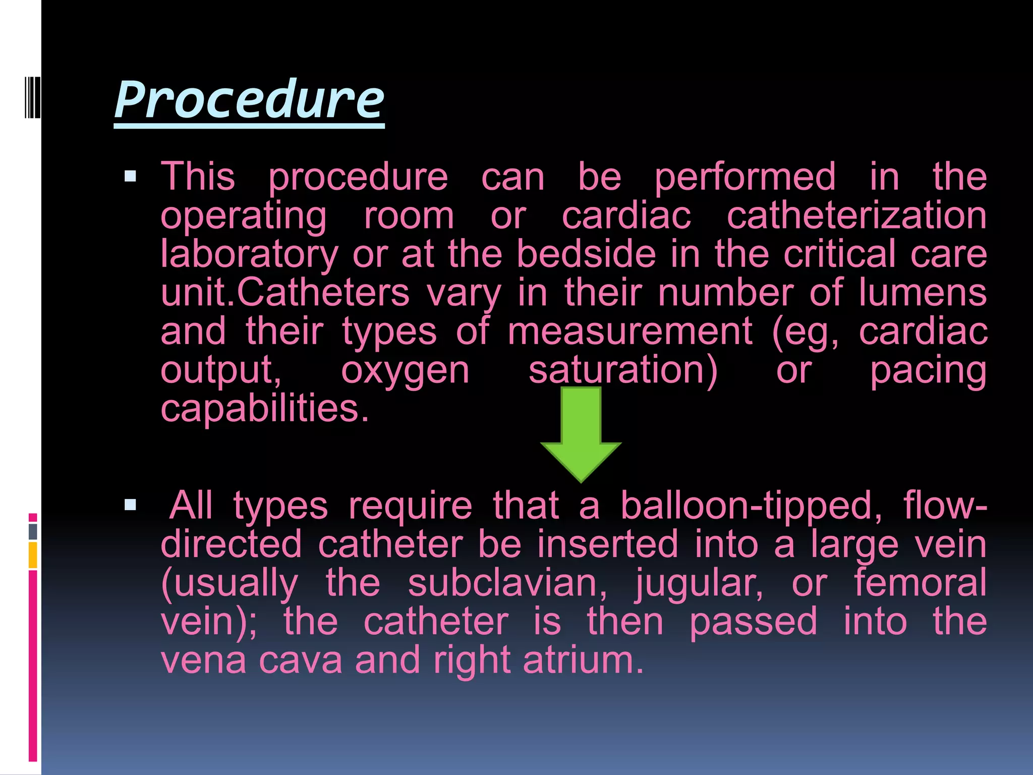 Procedure
 This procedure can be performed in the
operating room or cardiac catheterization

laboratory or at the bedside in the critical care
unit.Catheters vary in their number of lumens
and their types of measurement (eg, cardiac
output, oxygen saturation) or pacing
capabilities.
 All types require that a balloon-tipped, flowdirected catheter be inserted into a large vein
(usually the subclavian, jugular, or femoral

vein); the catheter is then passed into the
vena cava and right atrium.

 