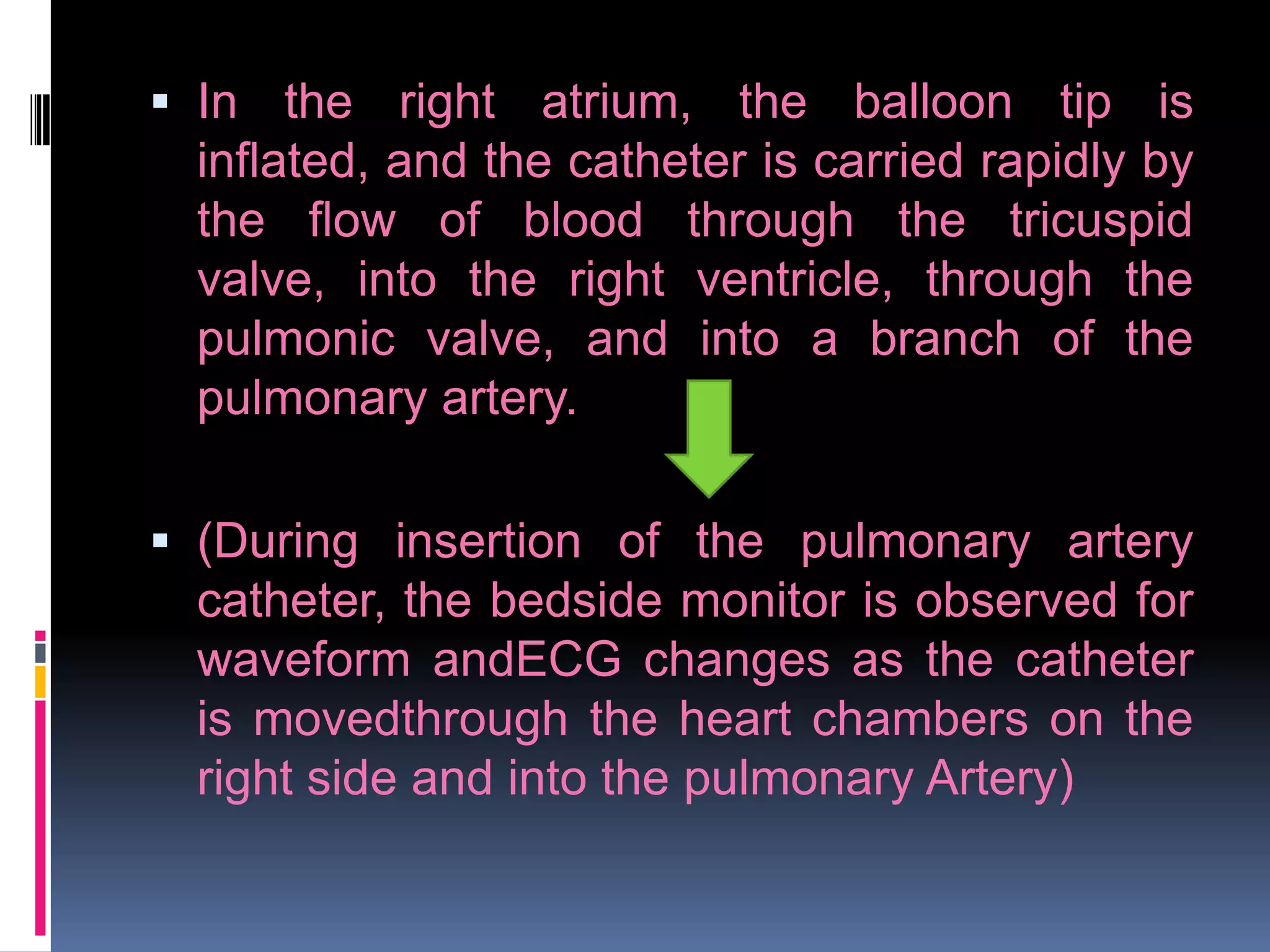  In the right atrium, the balloon tip is
inflated, and the catheter is carried rapidly by
the flow of blood through the tricuspid
valve, into the right ventricle, through the
pulmonic valve, and into a branch of the
pulmonary artery.
 (During insertion of the pulmonary artery
catheter, the bedside monitor is observed for
waveform andECG changes as the catheter
is movedthrough the heart chambers on the
right side and into the pulmonary Artery)

 