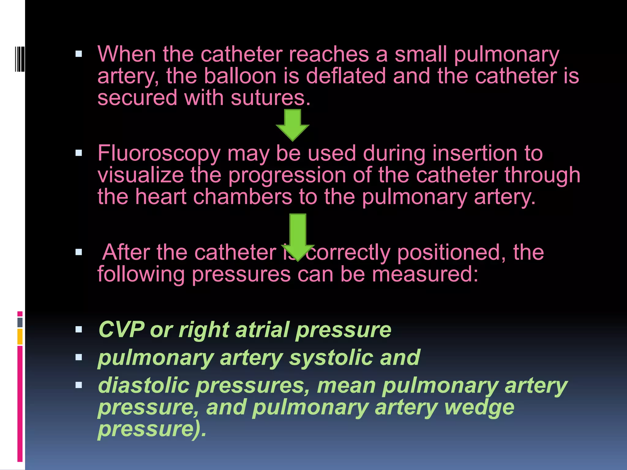  When the catheter reaches a small pulmonary

artery, the balloon is deflated and the catheter is
secured with sutures.
 Fluoroscopy may be used during insertion to

visualize the progression of the catheter through
the heart chambers to the pulmonary artery.
 After the catheter is correctly positioned, the

following pressures can be measured:
 CVP or right atrial pressure
 pulmonary artery systolic and
 diastolic pressures, mean pulmonary artery

pressure, and pulmonary artery wedge
pressure).

 