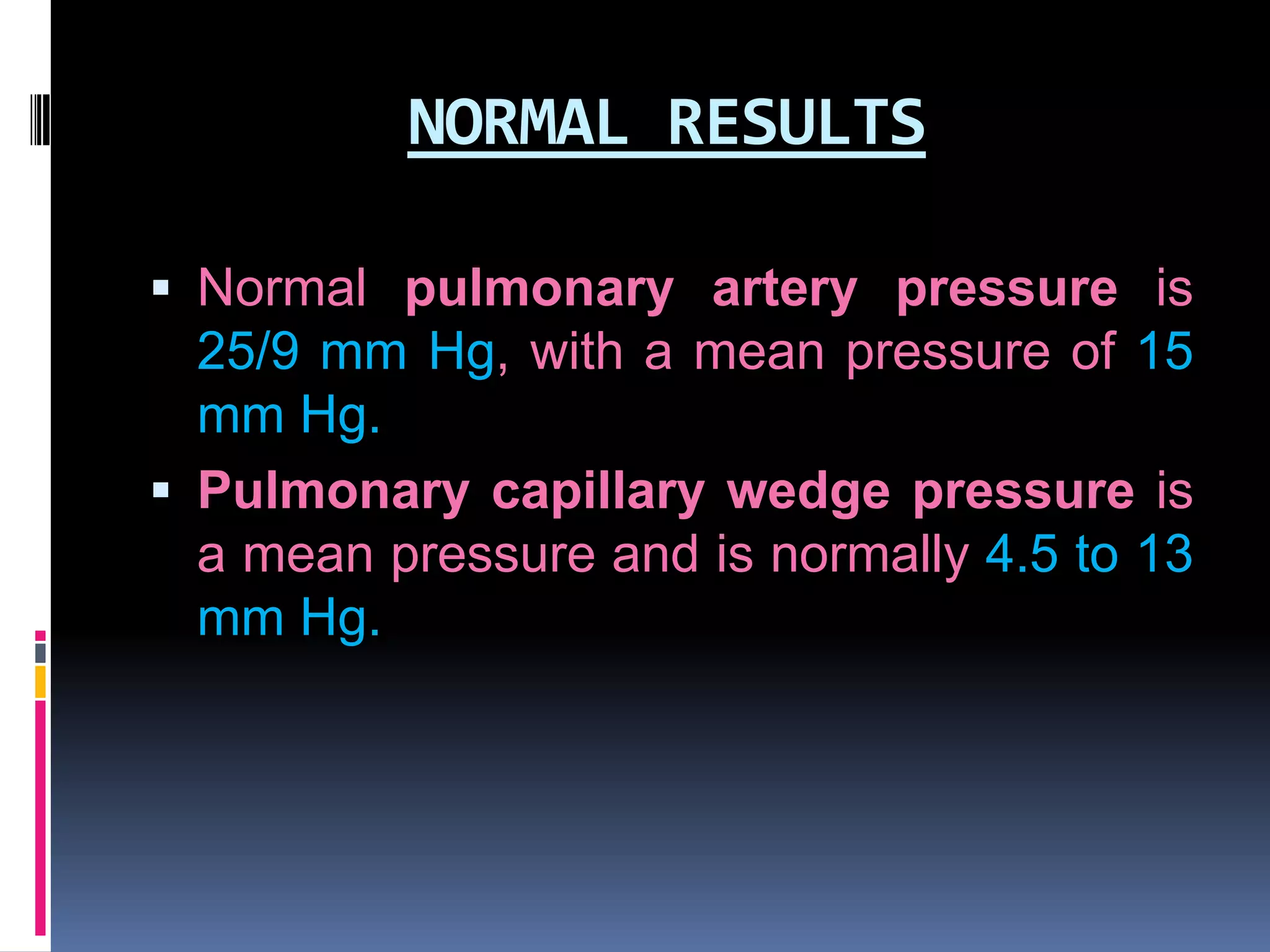 NORMAL RESULTS
 Normal pulmonary artery pressure is

25/9 mm Hg, with a mean pressure of 15
mm Hg.
 Pulmonary capillary wedge pressure is
a mean pressure and is normally 4.5 to 13
mm Hg.

 
