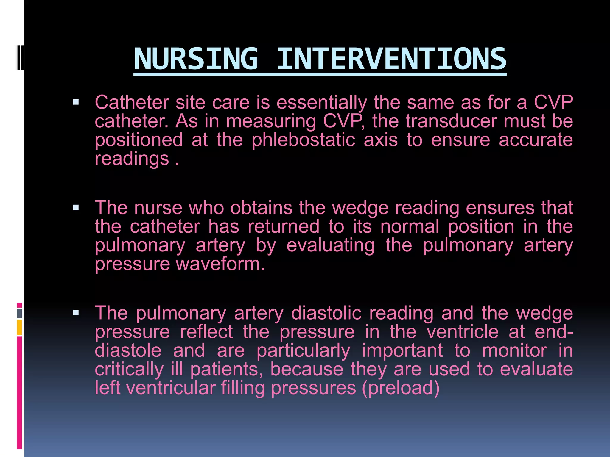 NURSING INTERVENTIONS
 Catheter site care is essentially the same as for a CVP

catheter. As in measuring CVP, the transducer must be
positioned at the phlebostatic axis to ensure accurate
readings .
 The nurse who obtains the wedge reading ensures that

the catheter has returned to its normal position in the
pulmonary artery by evaluating the pulmonary artery
pressure waveform.
 The pulmonary artery diastolic reading and the wedge

pressure reflect the pressure in the ventricle at enddiastole and are particularly important to monitor in
critically ill patients, because they are used to evaluate
left ventricular filling pressures (preload)

 