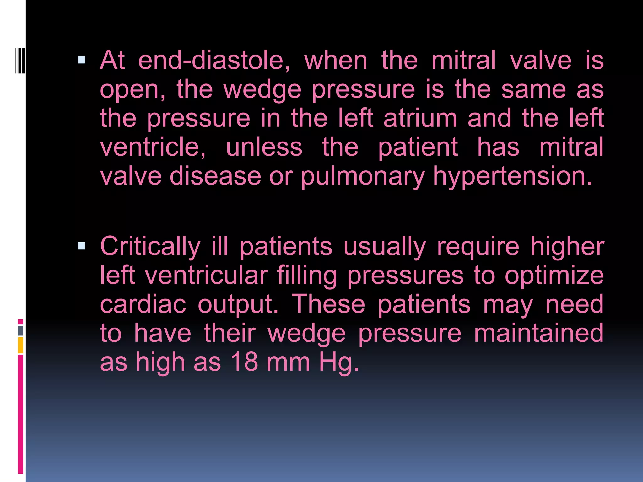  At end-diastole, when the mitral valve is
open, the wedge pressure is the same as
the pressure in the left atrium and the left
ventricle, unless the patient has mitral
valve disease or pulmonary hypertension.
 Critically ill patients usually require higher

left ventricular filling pressures to optimize
cardiac output. These patients may need
to have their wedge pressure maintained
as high as 18 mm Hg.

 