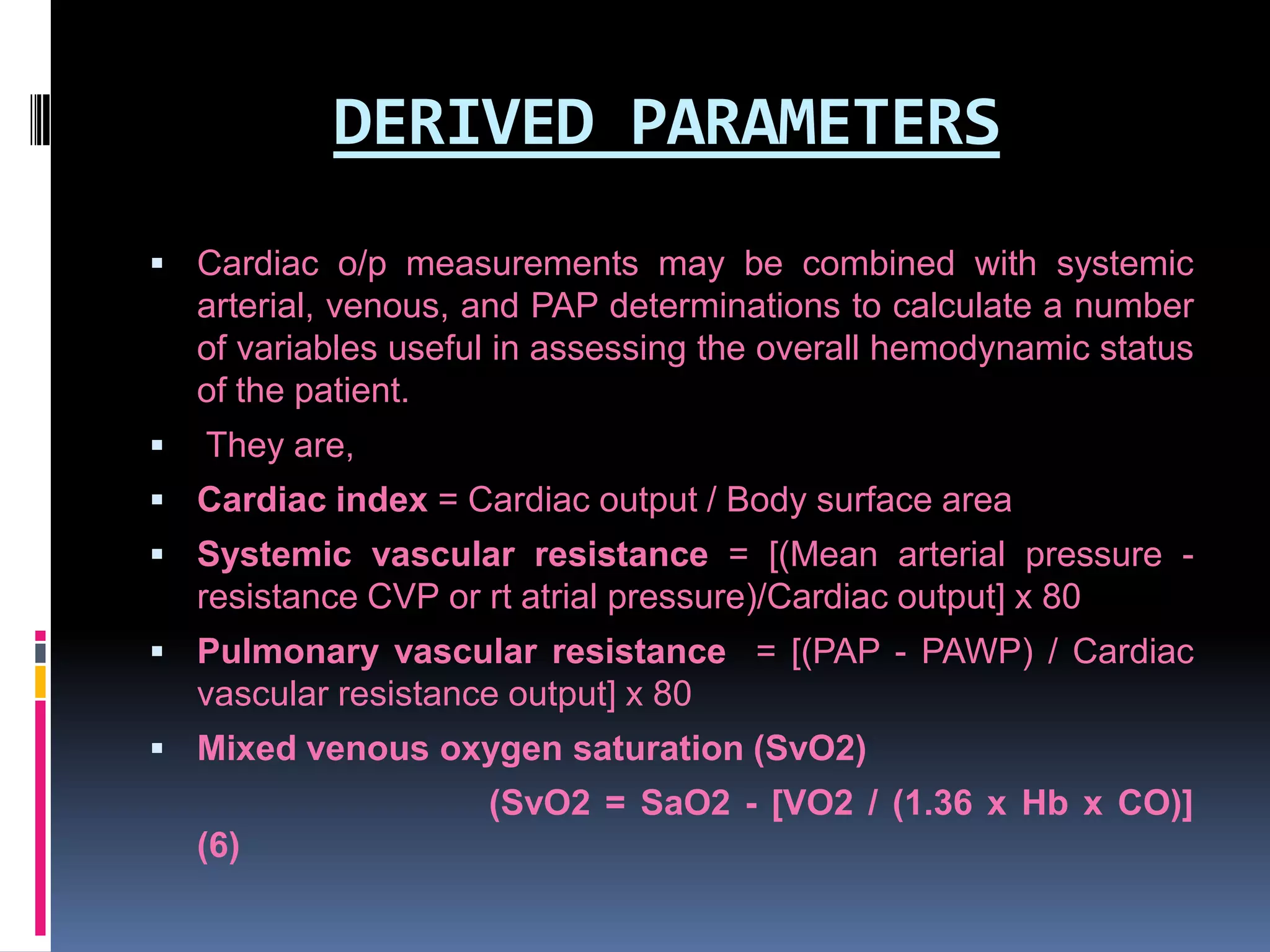 DERIVED PARAMETERS
 Cardiac o/p measurements may be combined with systemic

arterial, venous, and PAP determinations to calculate a number
of variables useful in assessing the overall hemodynamic status
of the patient.


They are,

 Cardiac index = Cardiac output / Body surface area

 Systemic vascular resistance = [(Mean arterial pressure -

resistance CVP or rt atrial pressure)/Cardiac output] x 80
 Pulmonary vascular resistance = [(PAP - PAWP) / Cardiac

vascular resistance output] x 80
 Mixed venous oxygen saturation (SvO2)

(SvO2 = SaO2 - [VO2 / (1.36 x Hb x CO)]
(6)

 