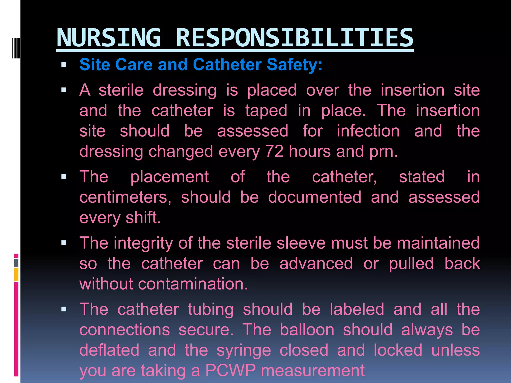 NURSING RESPONSIBILITIES
 Site Care and Catheter Safety:
 A sterile dressing is placed over the insertion site

and the catheter is taped in place. The insertion
site should be assessed for infection and the
dressing changed every 72 hours and prn.
 The placement of the catheter, stated in
centimeters, should be documented and assessed
every shift.
 The integrity of the sterile sleeve must be maintained
so the catheter can be advanced or pulled back
without contamination.
 The catheter tubing should be labeled and all the
connections secure. The balloon should always be
deflated and the syringe closed and locked unless
you are taking a PCWP measurement

 