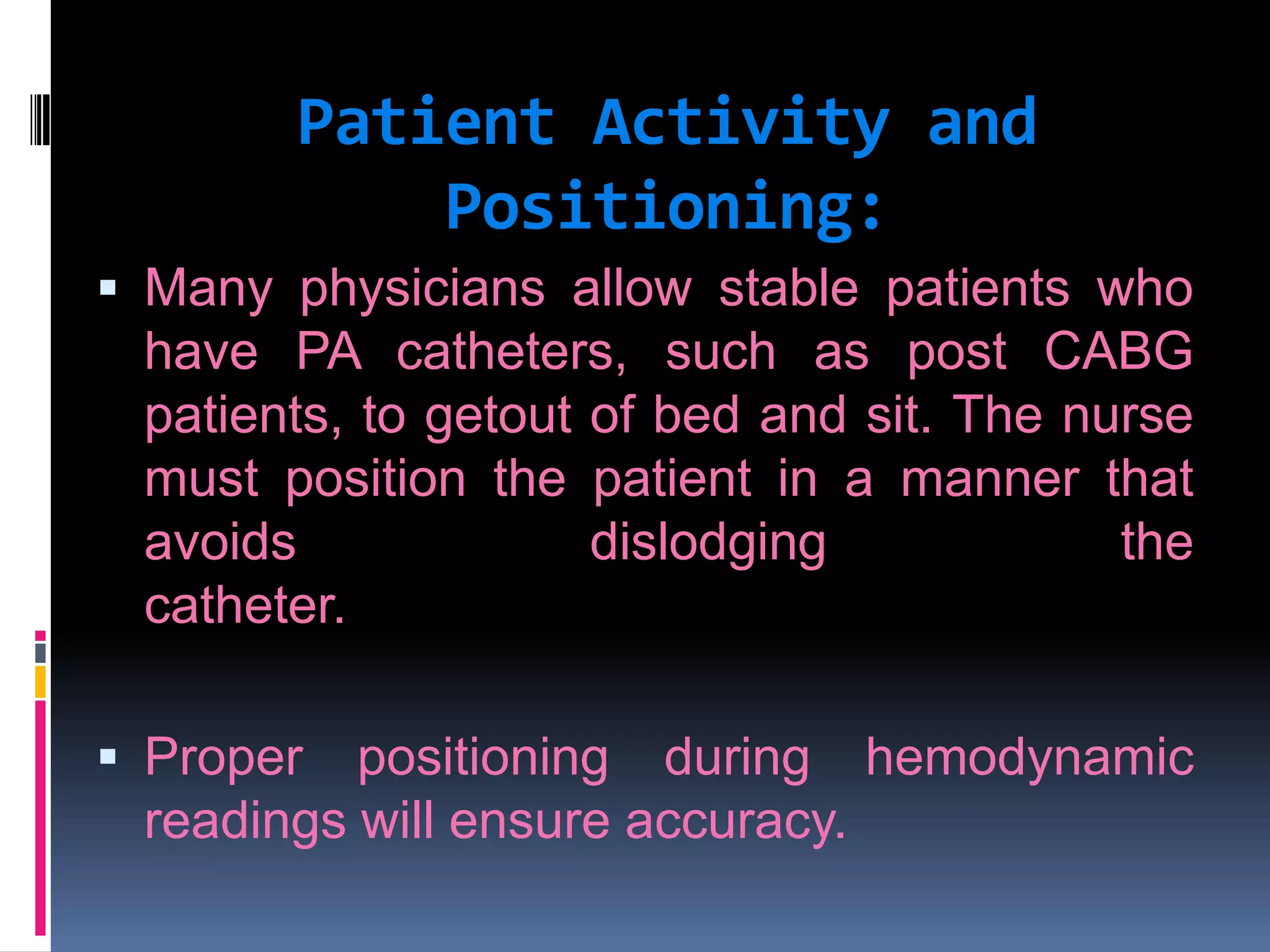 Patient Activity and
Positioning:
 Many physicians allow stable patients who

have PA catheters, such as post CABG
patients, to getout of bed and sit. The nurse
must position the patient in a manner that
avoids
dislodging
the
catheter.
 Proper

positioning during hemodynamic
readings will ensure accuracy.

 