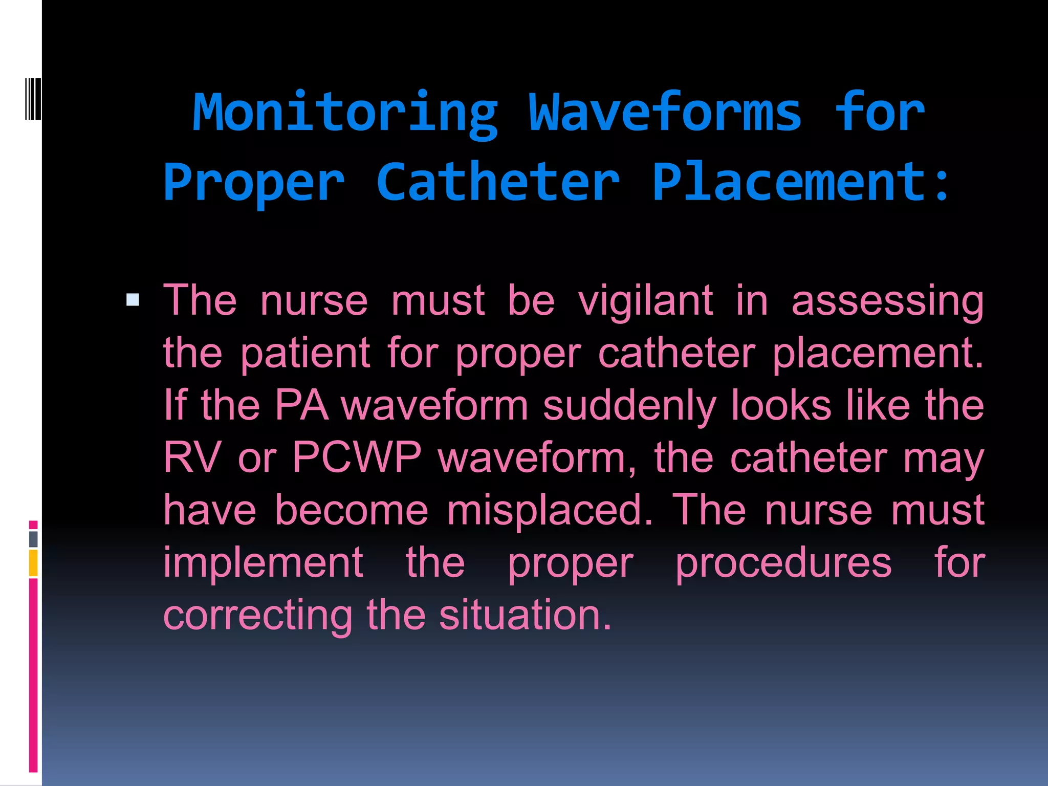 Monitoring Waveforms for
Proper Catheter Placement:
 The nurse must be vigilant in assessing

the patient for proper catheter placement.
If the PA waveform suddenly looks like the
RV or PCWP waveform, the catheter may
have become misplaced. The nurse must
implement the proper procedures for
correcting the situation.

 