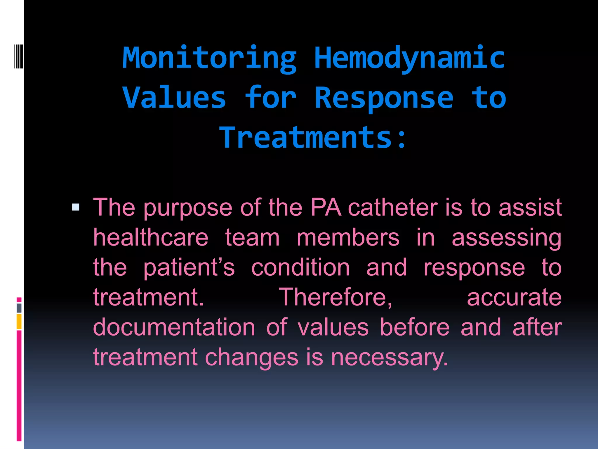 Monitoring Hemodynamic
Values for Response to
Treatments:
 The purpose of the PA catheter is to assist
healthcare team members in assessing
the patient’s condition and response to

treatment.
Therefore,
accurate
documentation of values before and after
treatment changes is necessary.

 