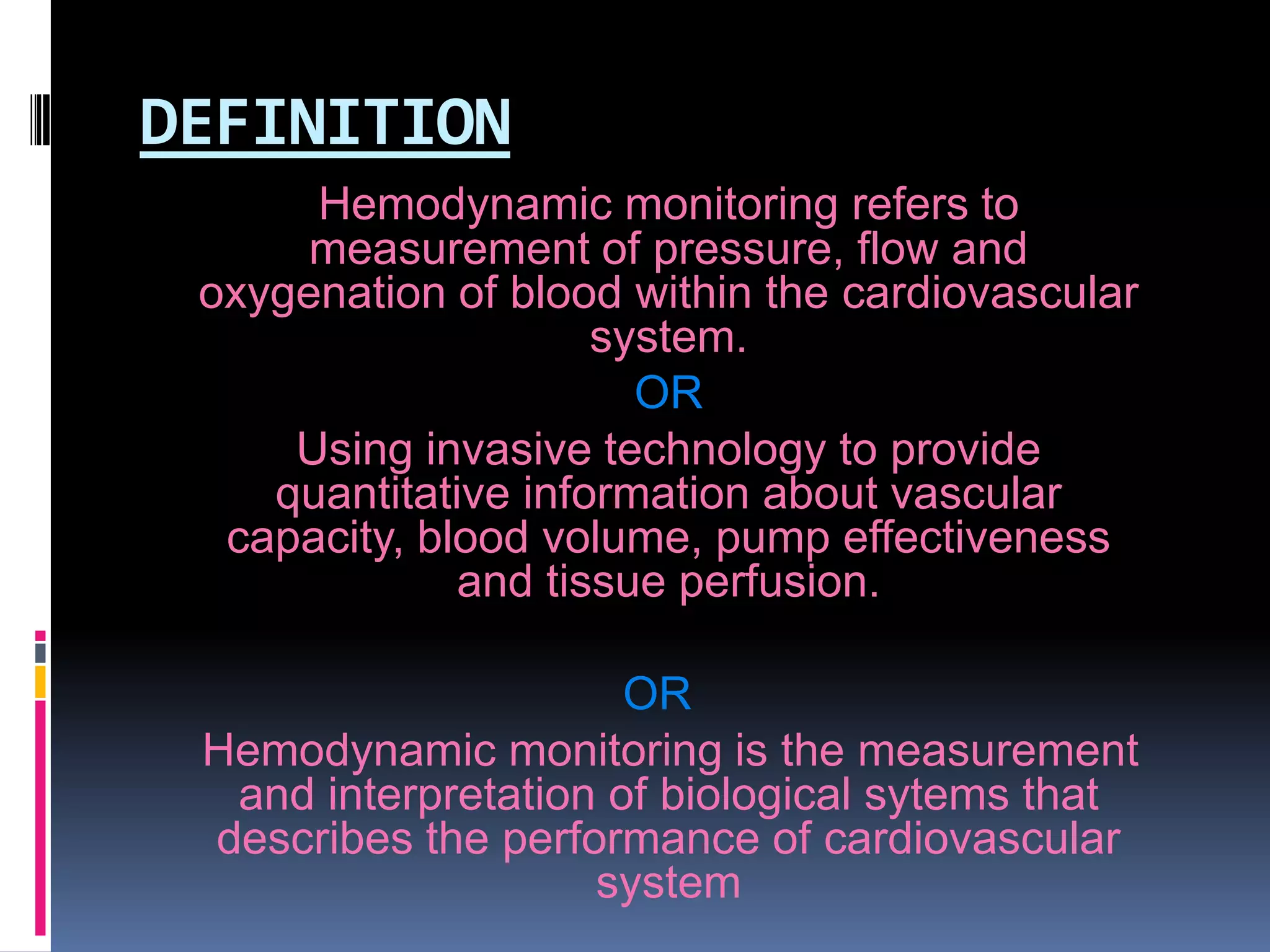 DEFINITION
Hemodynamic monitoring refers to
measurement of pressure, flow and
oxygenation of blood within the cardiovascular
system.
OR
Using invasive technology to provide
quantitative information about vascular
capacity, blood volume, pump effectiveness
and tissue perfusion.
OR
Hemodynamic monitoring is the measurement
and interpretation of biological sytems that
describes the performance of cardiovascular
system

 