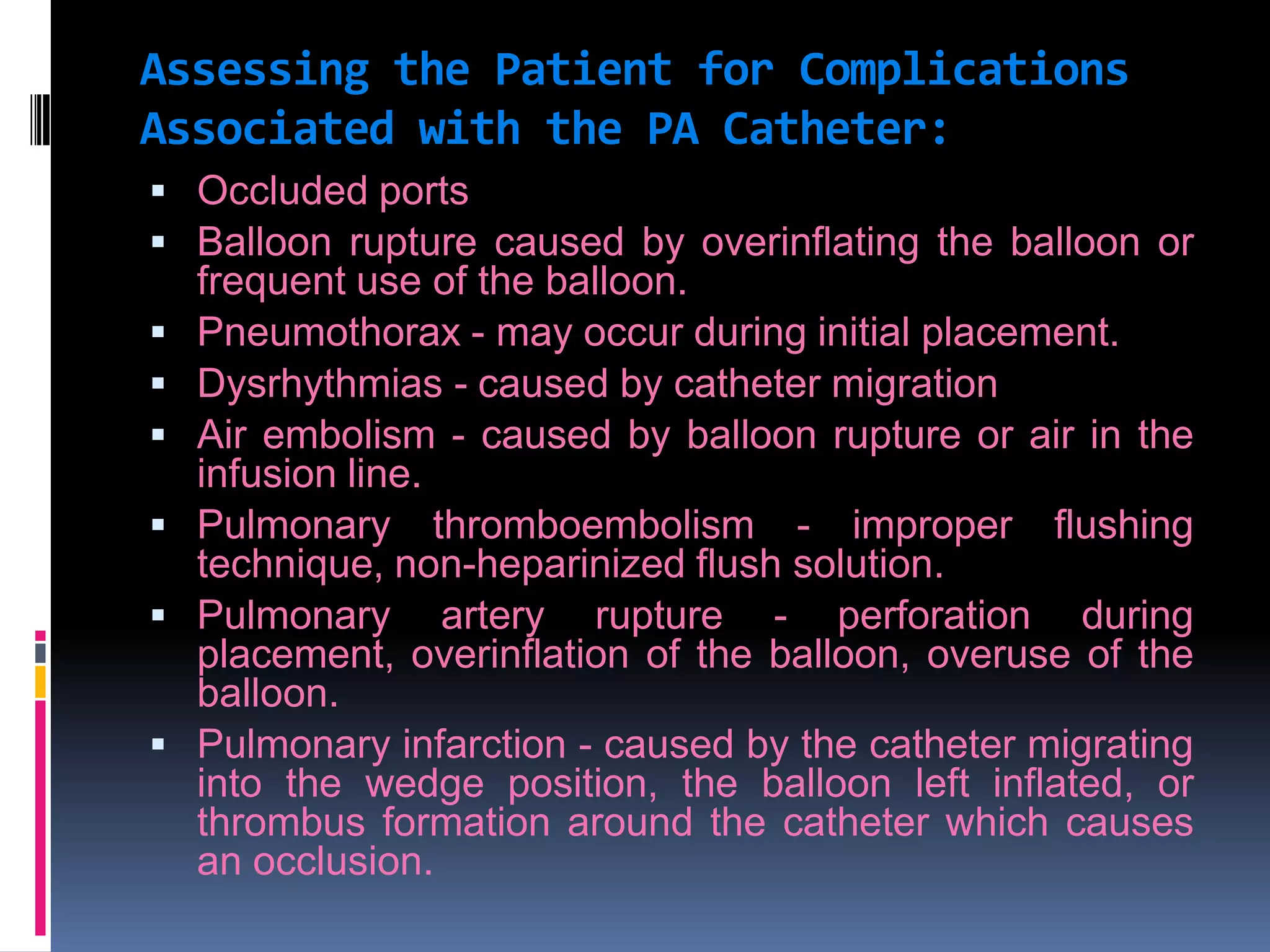 Assessing the Patient for Complications
Associated with the PA Catheter:
 Occluded ports
 Balloon rupture caused by overinflating the balloon or








frequent use of the balloon.
Pneumothorax - may occur during initial placement.
Dysrhythmias - caused by catheter migration
Air embolism - caused by balloon rupture or air in the
infusion line.
Pulmonary thromboembolism - improper flushing
technique, non-heparinized flush solution.
Pulmonary artery rupture - perforation during
placement, overinflation of the balloon, overuse of the
balloon.
Pulmonary infarction - caused by the catheter migrating
into the wedge position, the balloon left inflated, or
thrombus formation around the catheter which causes
an occlusion.

 