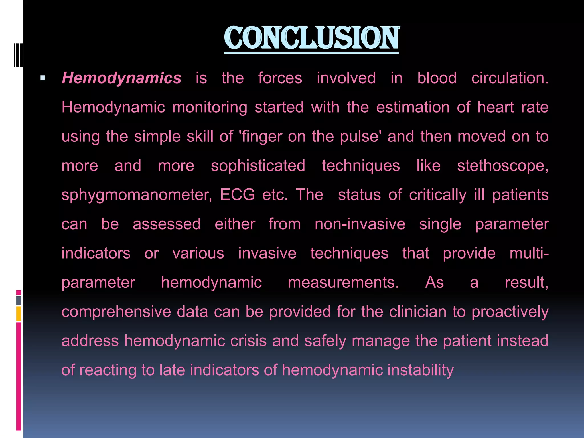CONCLUSION
 Hemodynamics is the forces involved in blood circulation.

Hemodynamic monitoring started with the estimation of heart rate
using the simple skill of 'finger on the pulse' and then moved on to
more and more sophisticated techniques

like stethoscope,

sphygmomanometer, ECG etc. The status of critically ill patients
can be assessed either from non-invasive single parameter

indicators or various invasive techniques that provide multiparameter

hemodynamic

measurements.

As

a

result,

comprehensive data can be provided for the clinician to proactively
address hemodynamic crisis and safely manage the patient instead
of reacting to late indicators of hemodynamic instability

 