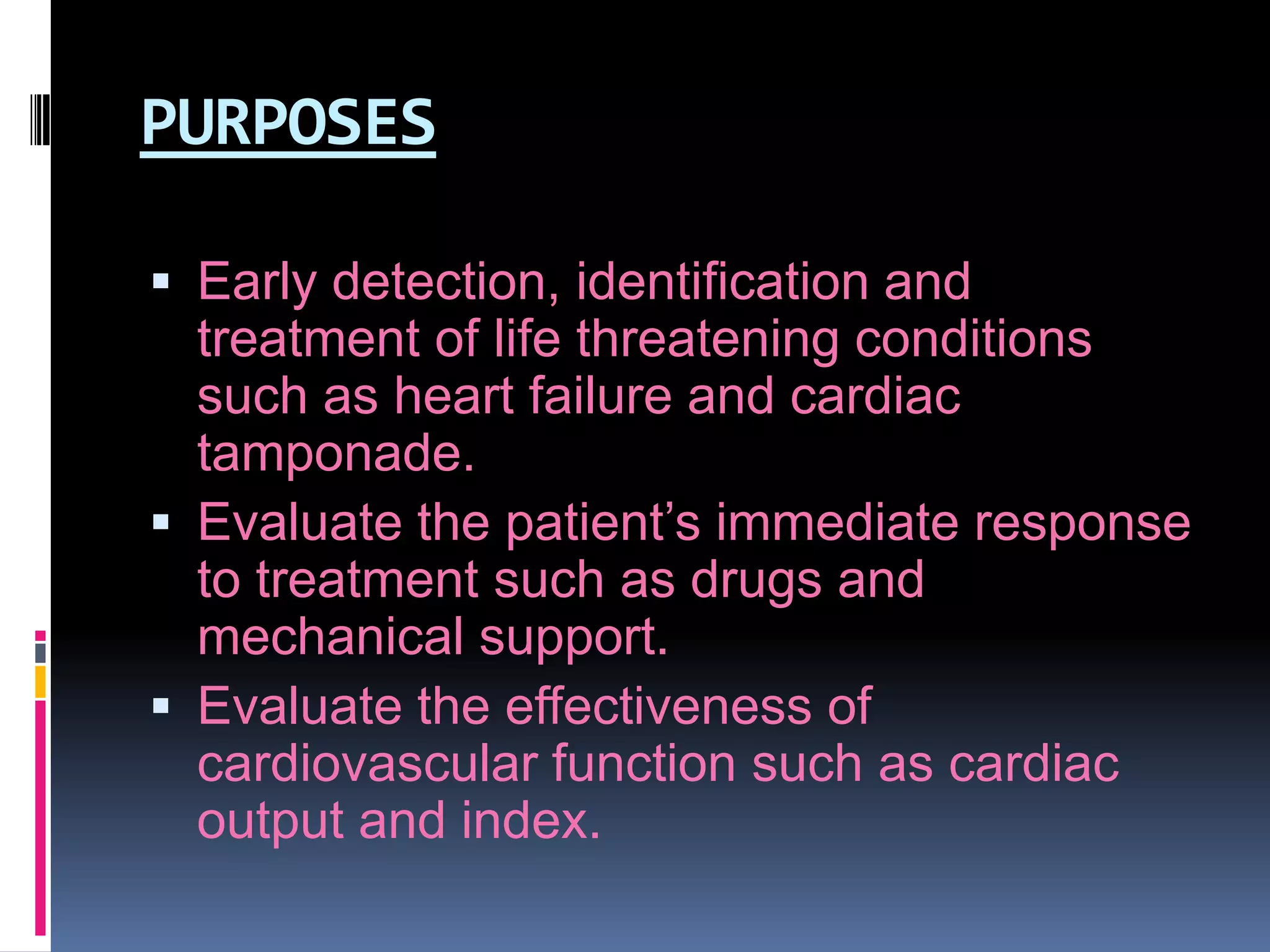 PURPOSES
 Early detection, identification and

treatment of life threatening conditions
such as heart failure and cardiac
tamponade.
 Evaluate the patient’s immediate response
to treatment such as drugs and
mechanical support.
 Evaluate the effectiveness of
cardiovascular function such as cardiac
output and index.

 