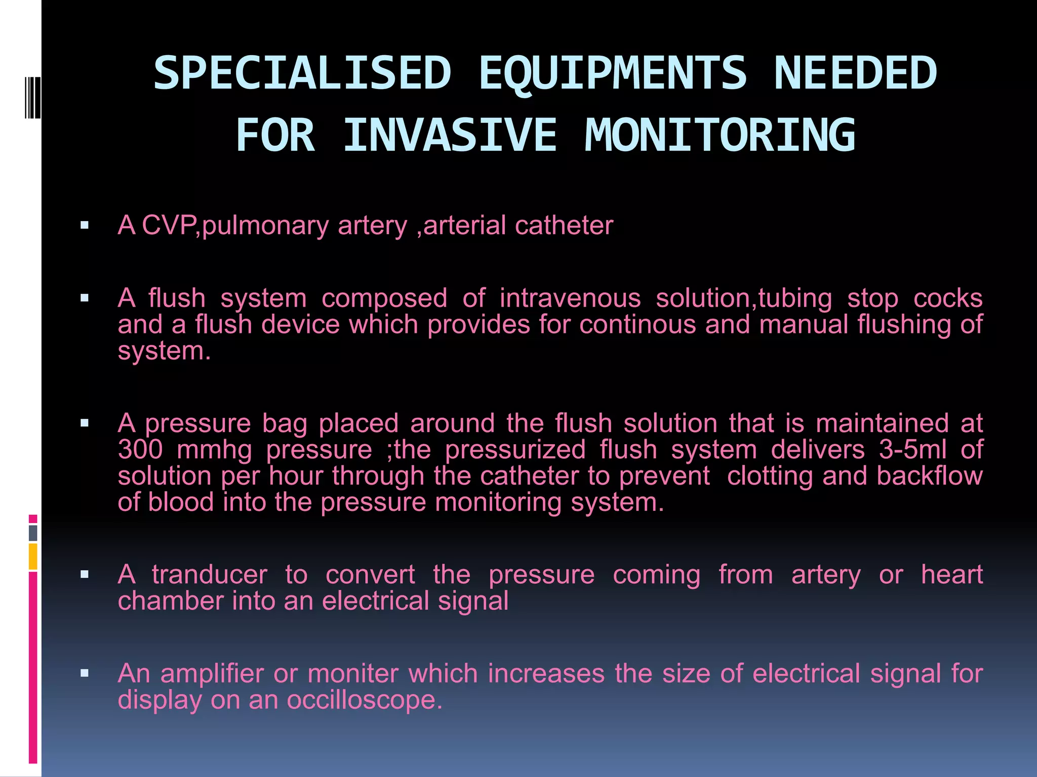SPECIALISED EQUIPMENTS NEEDED
FOR INVASIVE MONITORING


A CVP,pulmonary artery ,arterial catheter



A flush system composed of intravenous solution,tubing stop cocks
and a flush device which provides for continous and manual flushing of
system.



A pressure bag placed around the flush solution that is maintained at
300 mmhg pressure ;the pressurized flush system delivers 3-5ml of
solution per hour through the catheter to prevent clotting and backflow
of blood into the pressure monitoring system.



A tranducer to convert the pressure coming from artery or heart
chamber into an electrical signal



An amplifier or moniter which increases the size of electrical signal for
display on an occilloscope.

 