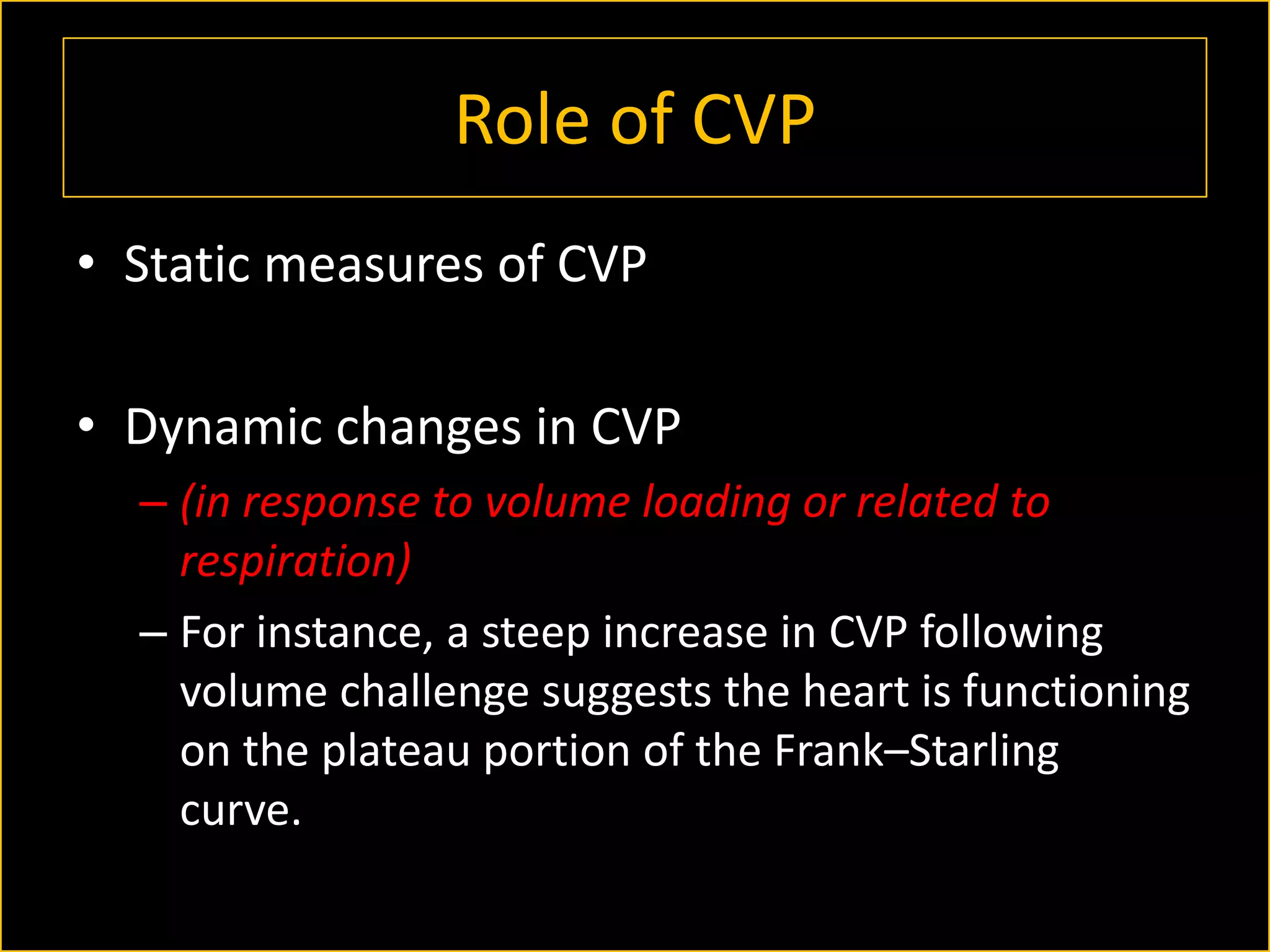 Role of CVP
• Static measures of CVP
• Dynamic changes in CVP
– (in response to volume loading or related to
respiration)
– For instance, a steep increase in CVP following
volume challenge suggests the heart is functioning
on the plateau portion of the Frank–Starling
curve.

 