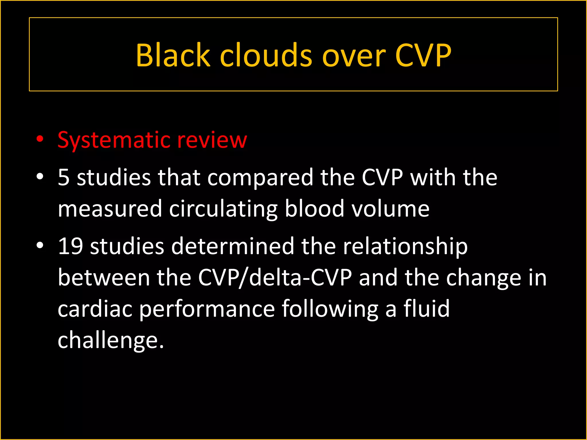 Black clouds over CVP
• Systematic review
• 5 studies that compared the CVP with the
measured circulating blood volume
• 19 studies determined the relationship
between the CVP/delta-CVP and the change in
cardiac performance following a fluid
challenge.

 
