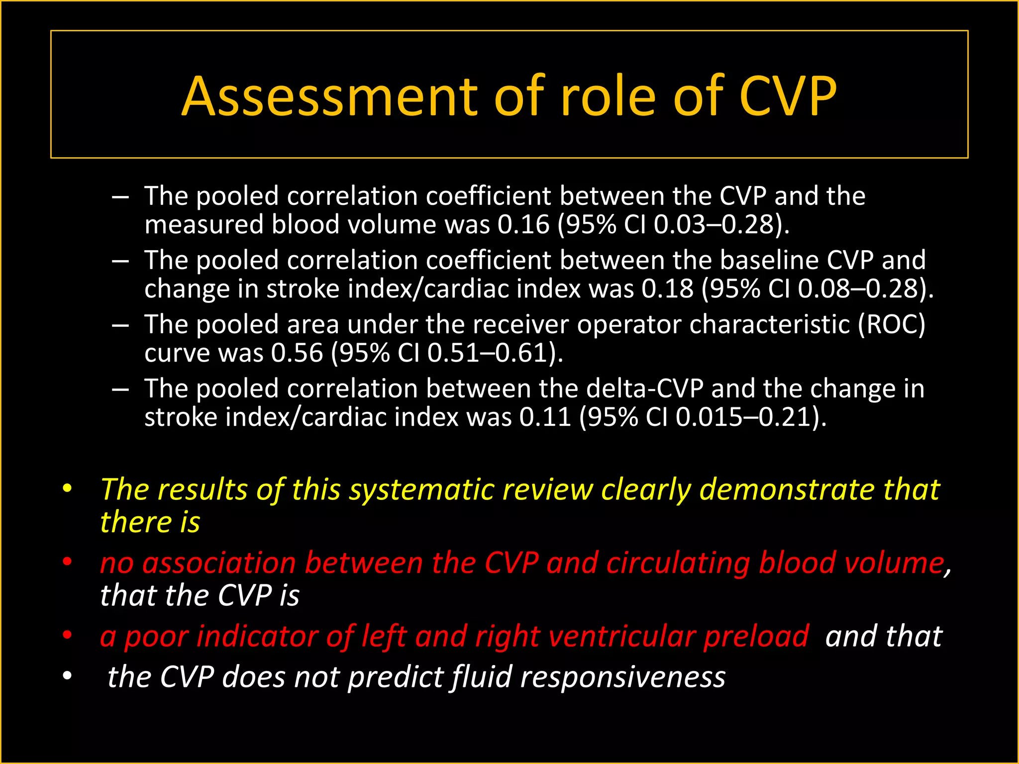 Assessment of role of CVP
– The pooled correlation coefficient between the CVP and the
measured blood volume was 0.16 (95% CI 0.03–0.28).
– The pooled correlation coefficient between the baseline CVP and
change in stroke index/cardiac index was 0.18 (95% CI 0.08–0.28).
– The pooled area under the receiver operator characteristic (ROC)
curve was 0.56 (95% CI 0.51–0.61).
– The pooled correlation between the delta-CVP and the change in
stroke index/cardiac index was 0.11 (95% CI 0.015–0.21).

• The results of this systematic review clearly demonstrate that
there is
• no association between the CVP and circulating blood volume,
that the CVP is
• a poor indicator of left and right ventricular preload and that
• the CVP does not predict fluid responsiveness

 