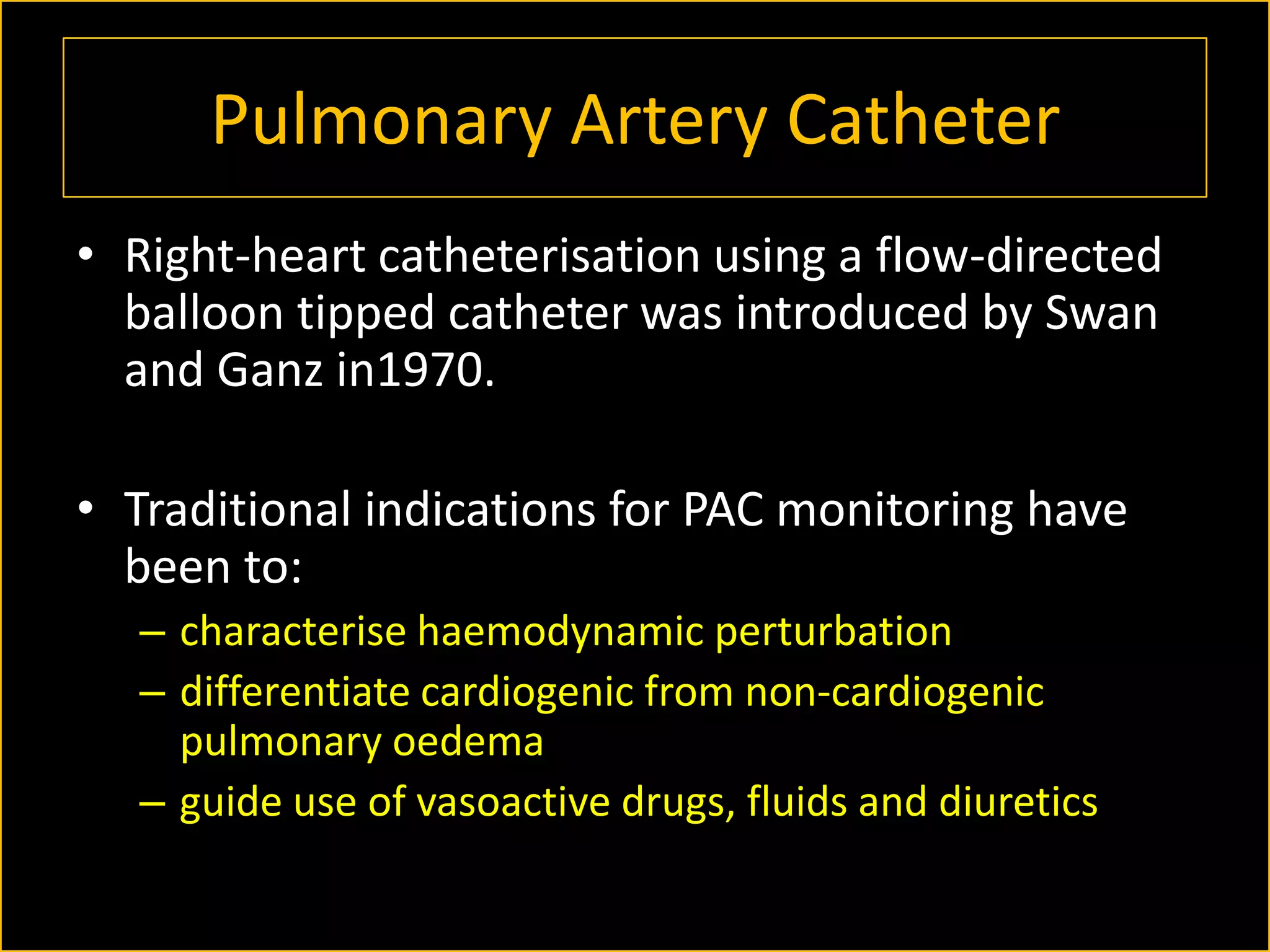 Pulmonary Artery Catheter
• Right-heart catheterisation using a flow-directed
balloon tipped catheter was introduced by Swan
and Ganz in1970.
• Traditional indications for PAC monitoring have
been to:
– characterise haemodynamic perturbation
– differentiate cardiogenic from non-cardiogenic
pulmonary oedema
– guide use of vasoactive drugs, fluids and diuretics

 