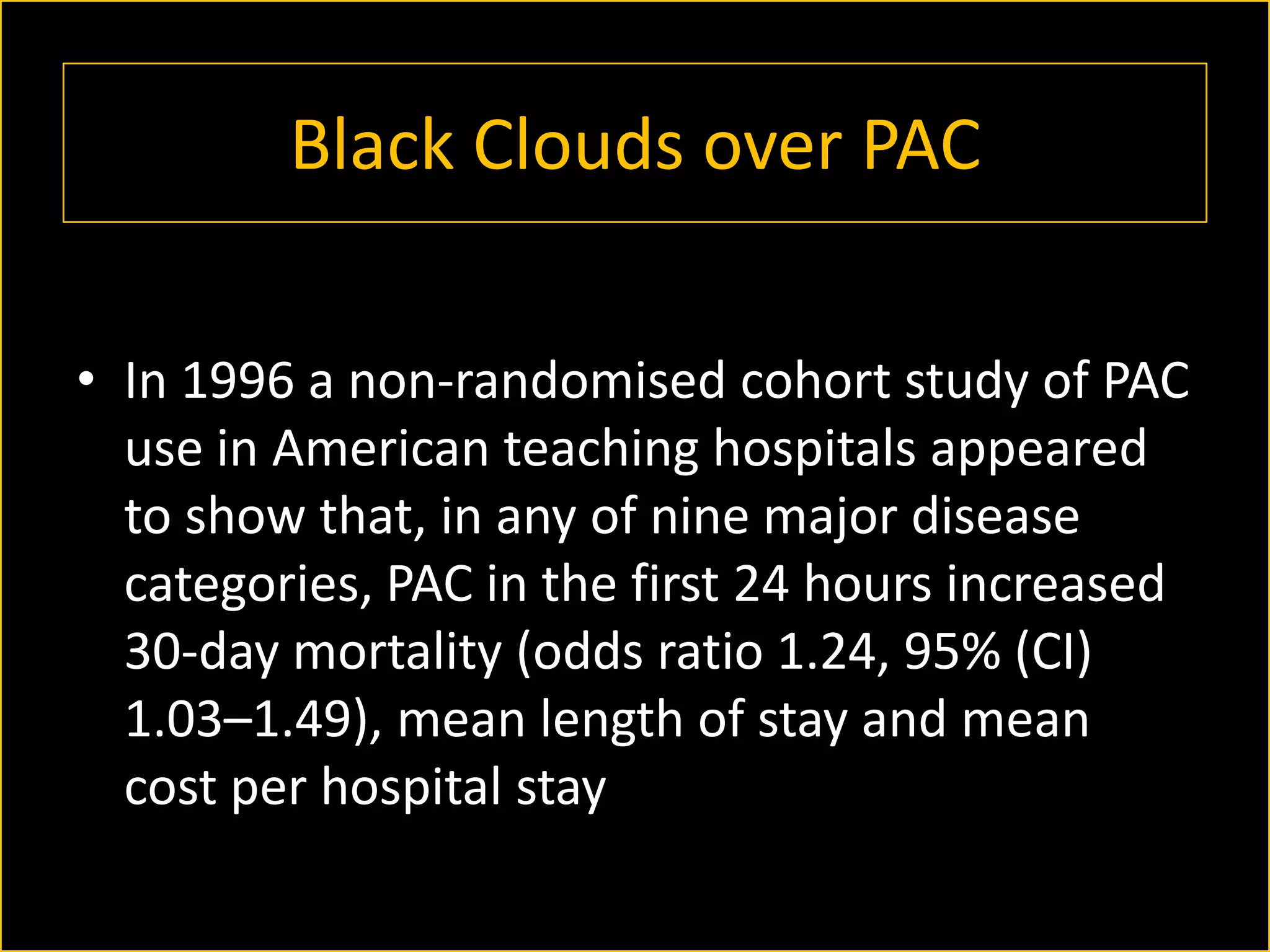 Black Clouds over PAC
• In 1996 a non-randomised cohort study of PAC
use in American teaching hospitals appeared
to show that, in any of nine major disease
categories, PAC in the first 24 hours increased
30-day mortality (odds ratio 1.24, 95% (CI)
1.03–1.49), mean length of stay and mean
cost per hospital stay

 