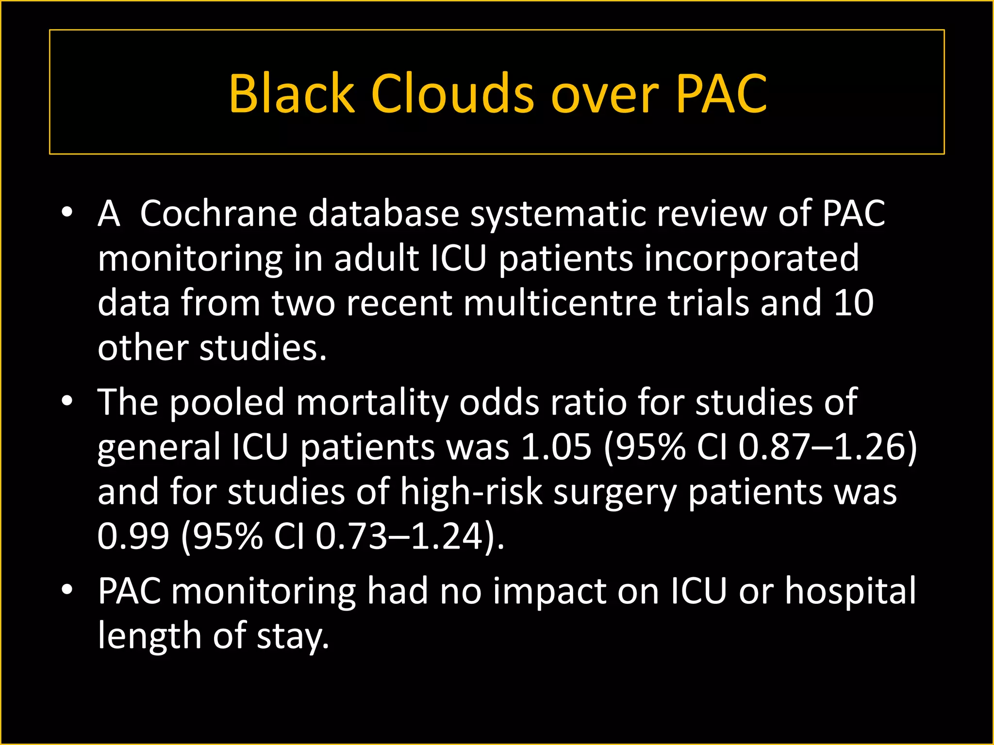 Black Clouds over PAC
• A Cochrane database systematic review of PAC
monitoring in adult ICU patients incorporated
data from two recent multicentre trials and 10
other studies.
• The pooled mortality odds ratio for studies of
general ICU patients was 1.05 (95% CI 0.87–1.26)
and for studies of high-risk surgery patients was
0.99 (95% CI 0.73–1.24).
• PAC monitoring had no impact on ICU or hospital
length of stay.

 
