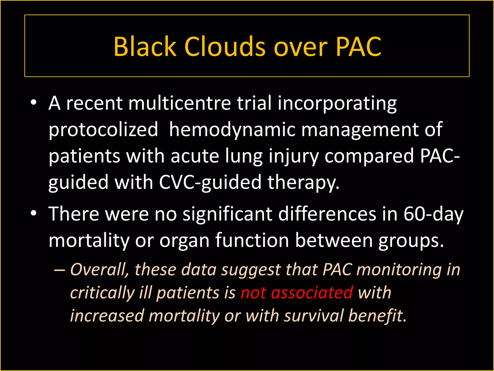Black Clouds over PAC
• A recent multicentre trial incorporating
protocolized hemodynamic management of
patients with acute lung injury compared PACguided with CVC-guided therapy.
• There were no significant differences in 60-day
mortality or organ function between groups.
– Overall, these data suggest that PAC monitoring in
critically ill patients is not associated with
increased mortality or with survival benefit.

 