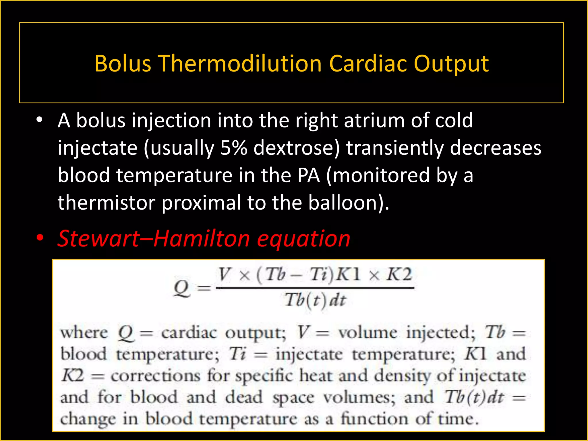 Bolus Thermodilution Cardiac Output
• A bolus injection into the right atrium of cold
injectate (usually 5% dextrose) transiently decreases
blood temperature in the PA (monitored by a
thermistor proximal to the balloon).

• Stewart–Hamilton equation

 