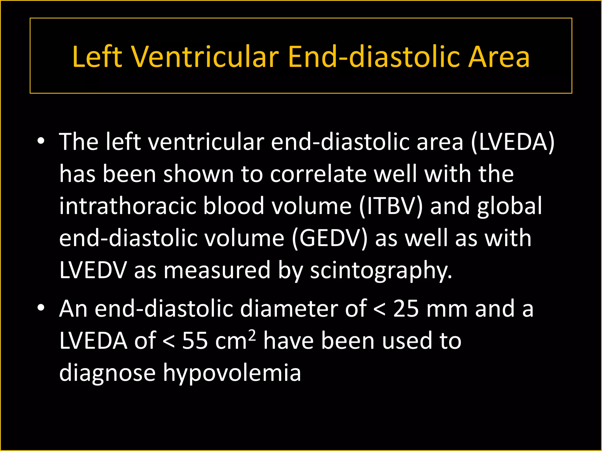 Left Ventricular End-diastolic Area
• The left ventricular end-diastolic area (LVEDA)
has been shown to correlate well with the
intrathoracic blood volume (ITBV) and global
end-diastolic volume (GEDV) as well as with
LVEDV as measured by scintography.
• An end-diastolic diameter of < 25 mm and a
LVEDA of < 55 cm2 have been used to
diagnose hypovolemia

 