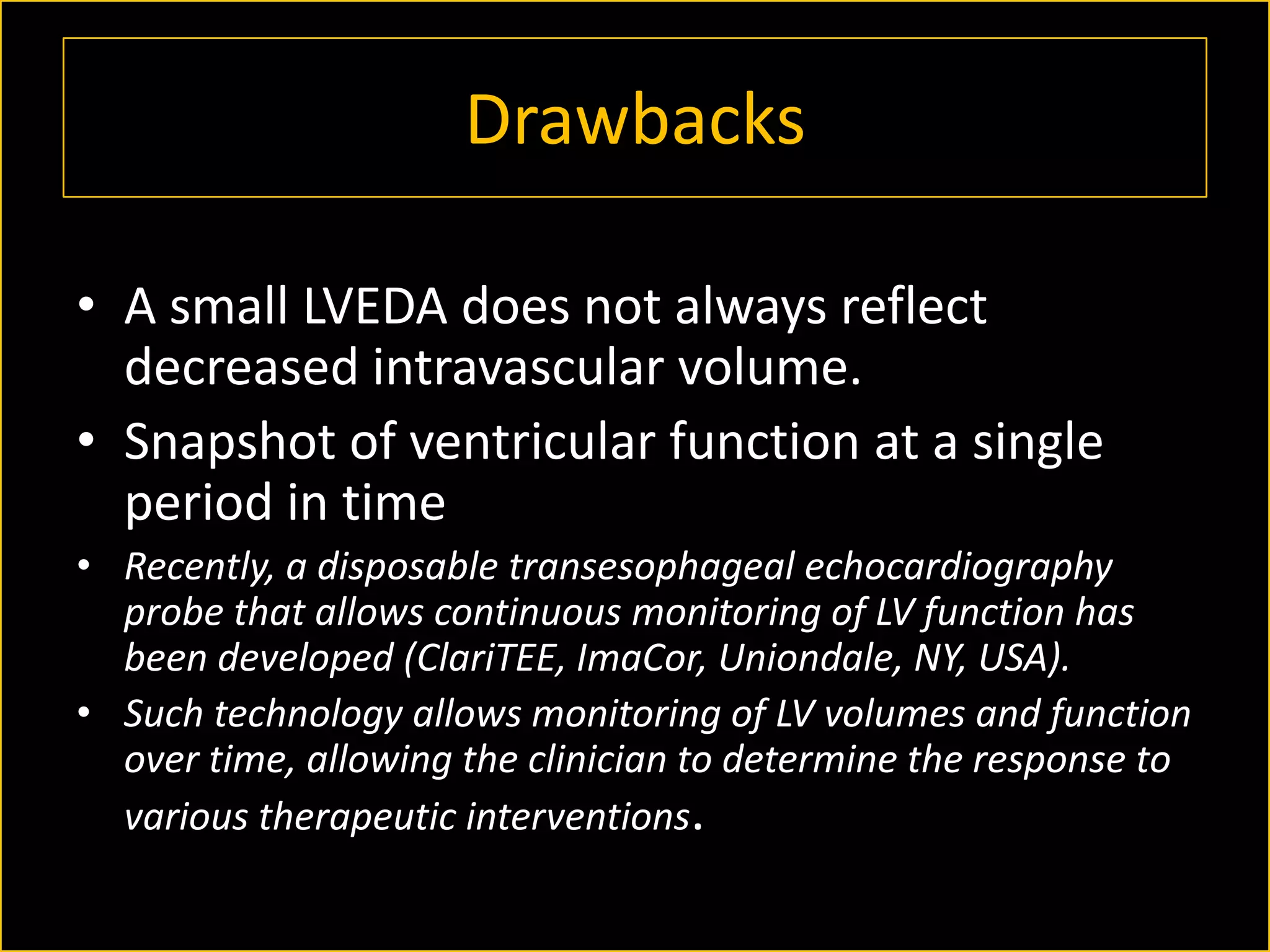 Drawbacks
• A small LVEDA does not always reflect
decreased intravascular volume.
• Snapshot of ventricular function at a single
period in time
• Recently, a disposable transesophageal echocardiography
probe that allows continuous monitoring of LV function has
been developed (ClariTEE, ImaCor, Uniondale, NY, USA).
• Such technology allows monitoring of LV volumes and function
over time, allowing the clinician to determine the response to
various therapeutic interventions.

 