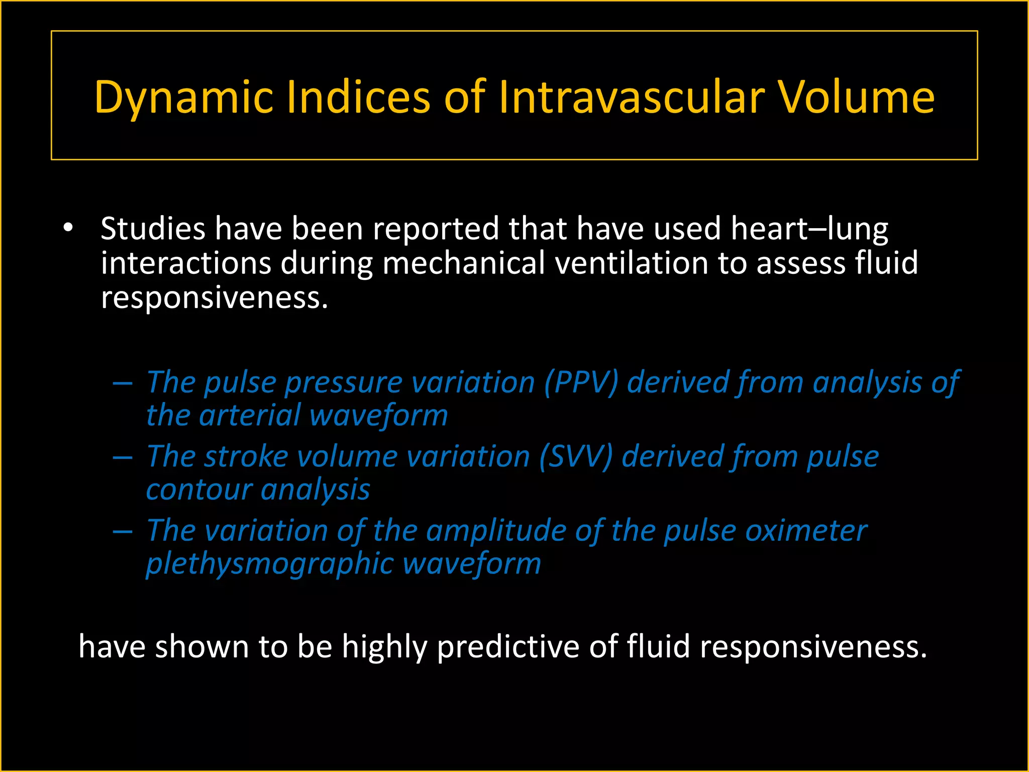 Dynamic Indices of Intravascular Volume
• Studies have been reported that have used heart–lung
interactions during mechanical ventilation to assess fluid
responsiveness.
– The pulse pressure variation (PPV) derived from analysis of
the arterial waveform
– The stroke volume variation (SVV) derived from pulse
contour analysis
– The variation of the amplitude of the pulse oximeter
plethysmographic waveform

have shown to be highly predictive of fluid responsiveness.

 