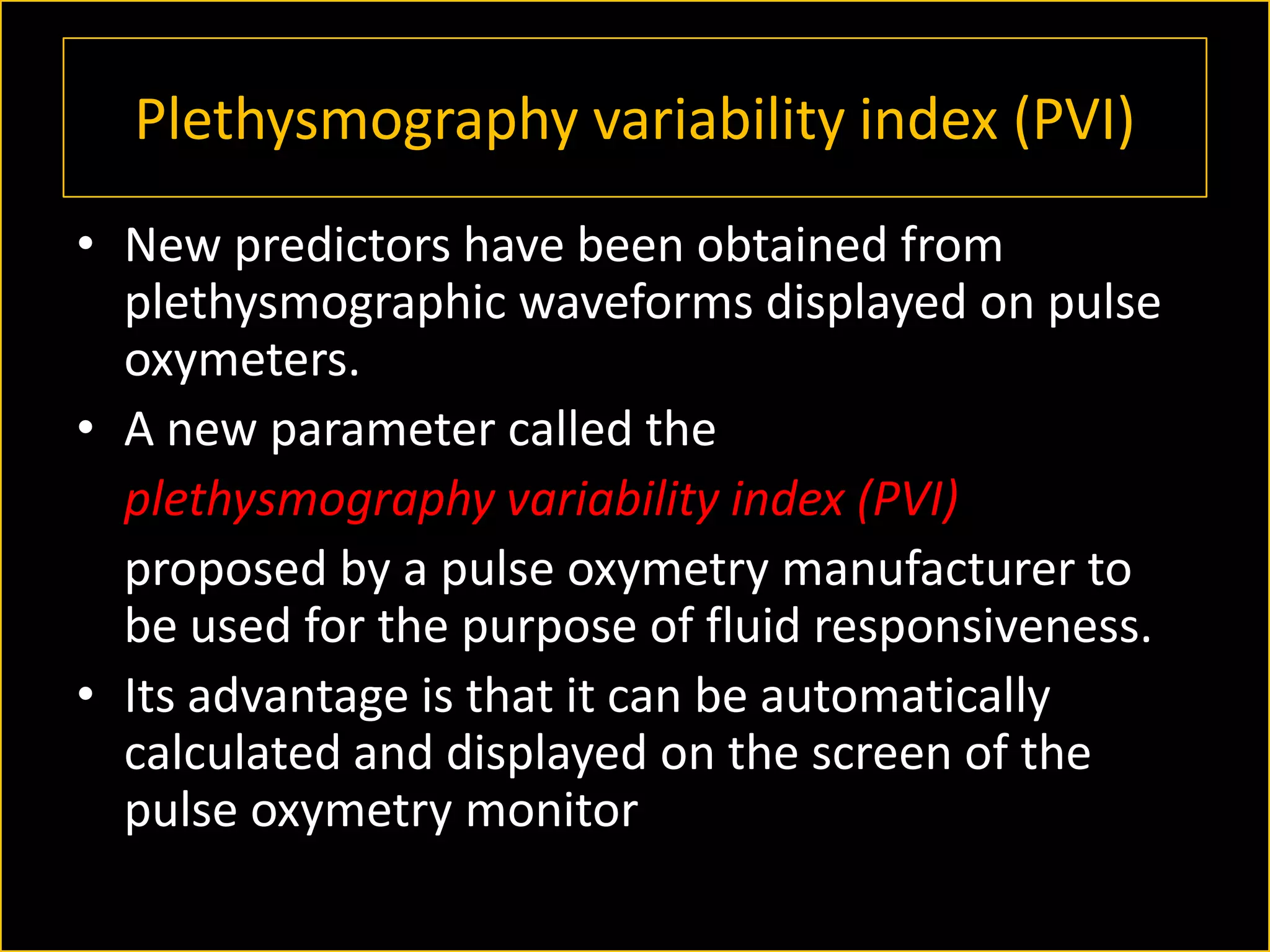 Plethysmography variability index (PVI)
• New predictors have been obtained from
plethysmographic waveforms displayed on pulse
oxymeters.
• A new parameter called the
plethysmography variability index (PVI)
proposed by a pulse oxymetry manufacturer to
be used for the purpose of fluid responsiveness.
• Its advantage is that it can be automatically
calculated and displayed on the screen of the
pulse oxymetry monitor

 