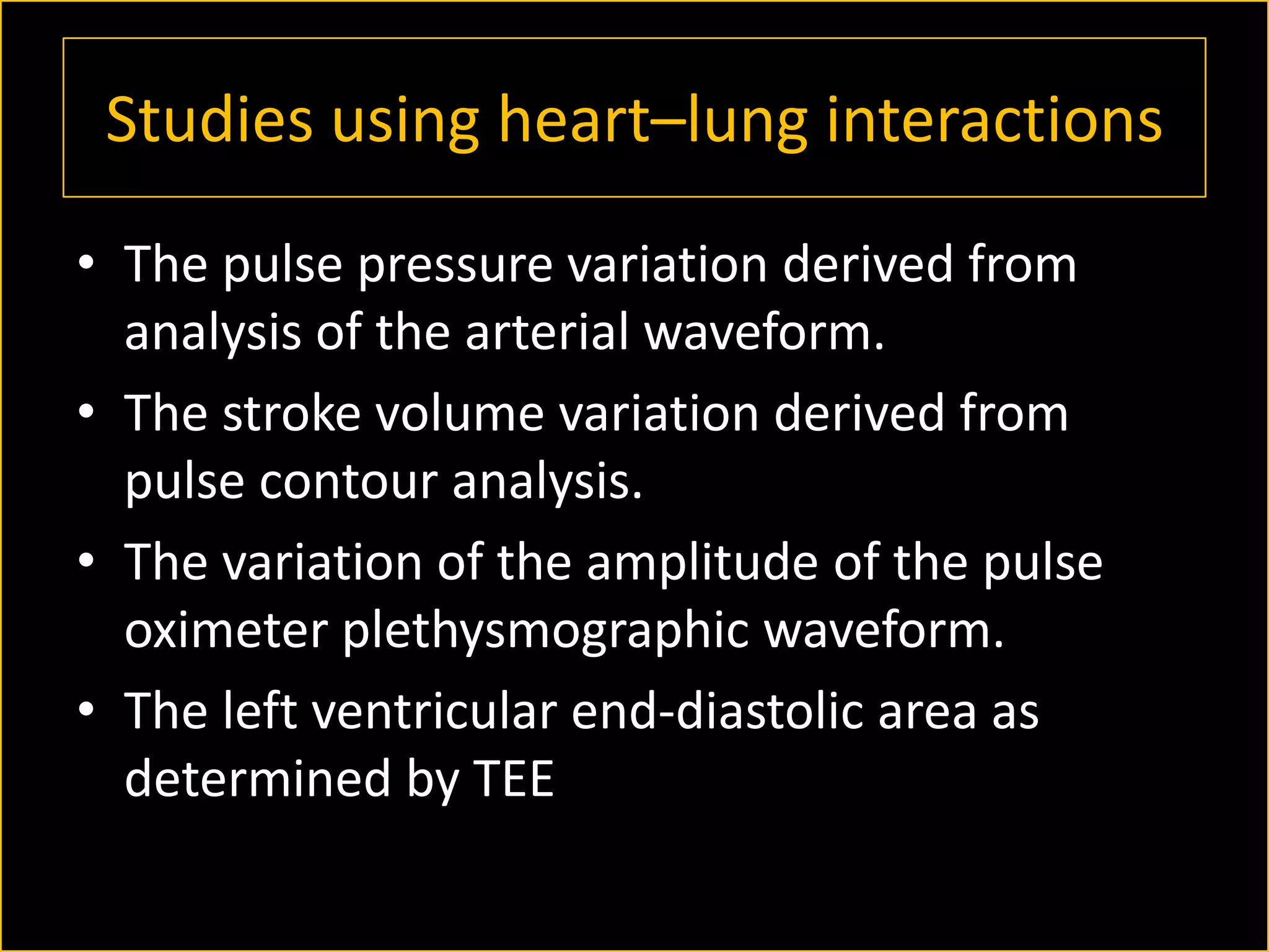 Studies using heart–lung interactions
• The pulse pressure variation derived from
analysis of the arterial waveform.
• The stroke volume variation derived from
pulse contour analysis.
• The variation of the amplitude of the pulse
oximeter plethysmographic waveform.
• The left ventricular end-diastolic area as
determined by TEE

 