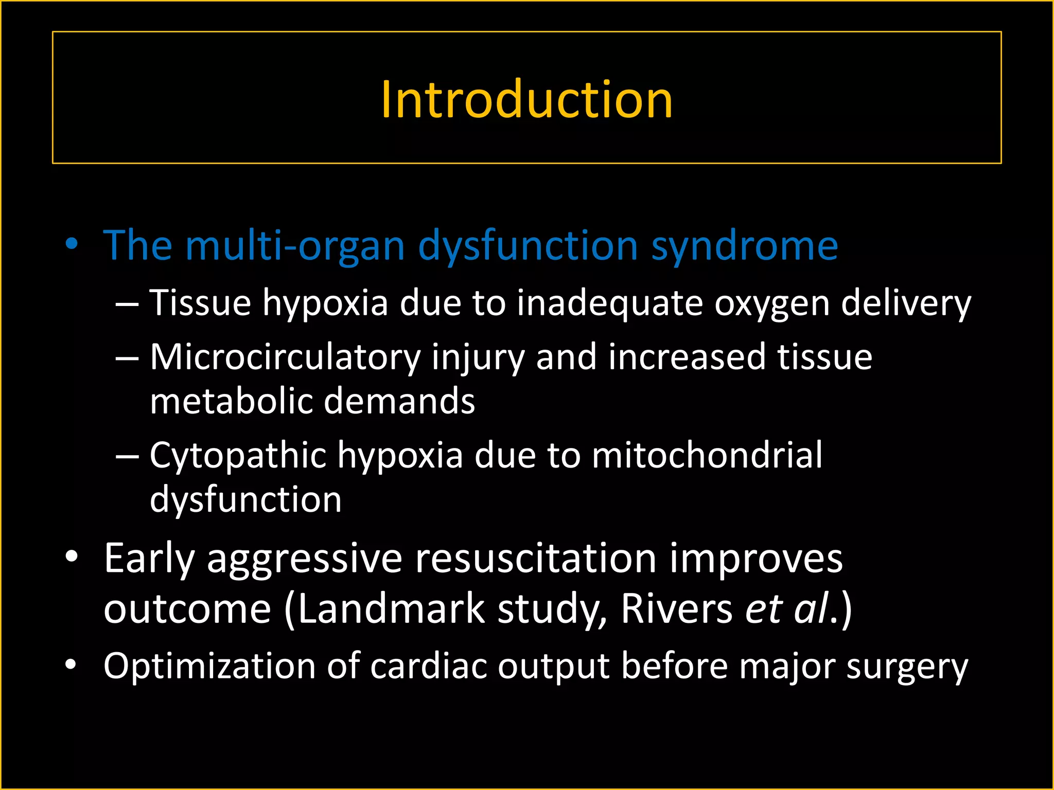 Introduction
• The multi-organ dysfunction syndrome
– Tissue hypoxia due to inadequate oxygen delivery
– Microcirculatory injury and increased tissue
metabolic demands
– Cytopathic hypoxia due to mitochondrial
dysfunction

• Early aggressive resuscitation improves
outcome (Landmark study, Rivers et al.)
• Optimization of cardiac output before major surgery

 