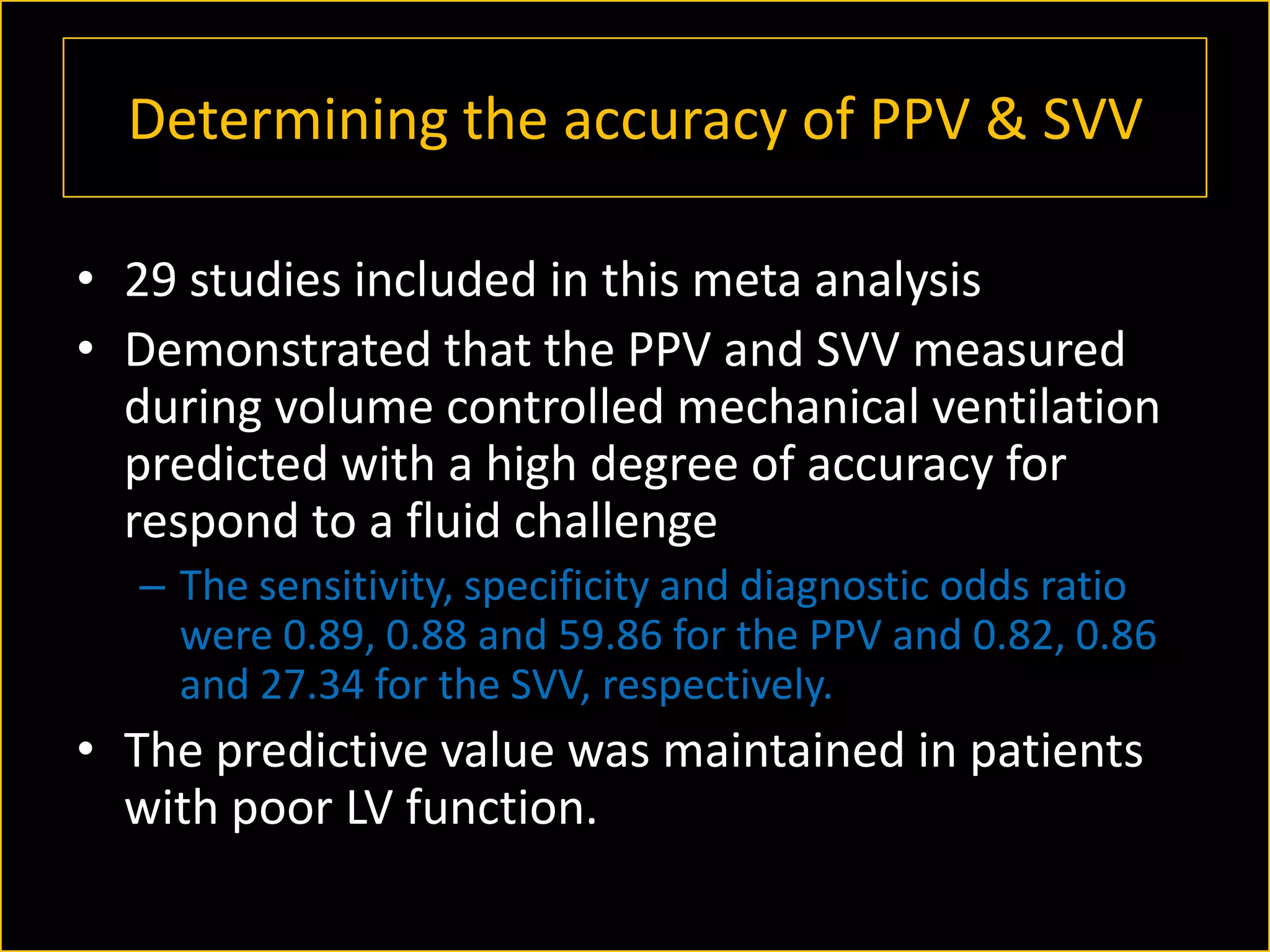 Determining the accuracy of PPV & SVV
• 29 studies included in this meta analysis
• Demonstrated that the PPV and SVV measured
during volume controlled mechanical ventilation
predicted with a high degree of accuracy for
respond to a fluid challenge
– The sensitivity, specificity and diagnostic odds ratio
were 0.89, 0.88 and 59.86 for the PPV and 0.82, 0.86
and 27.34 for the SVV, respectively.

• The predictive value was maintained in patients
with poor LV function.

 