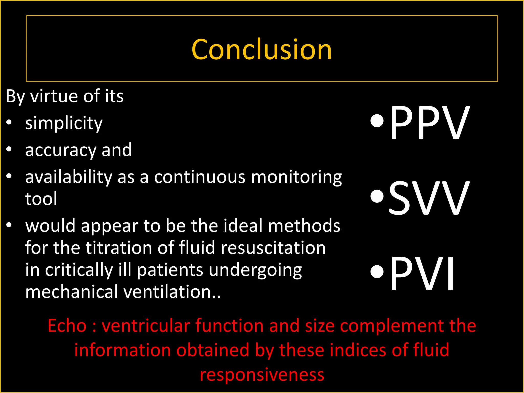Conclusion
By virtue of its
• simplicity
• accuracy and
• availability as a continuous monitoring
tool
• would appear to be the ideal methods
for the titration of fluid resuscitation
in critically ill patients undergoing
mechanical ventilation..

•PPV
•SVV
•PVI

Echo : ventricular function and size complement the
information obtained by these indices of fluid
responsiveness

 