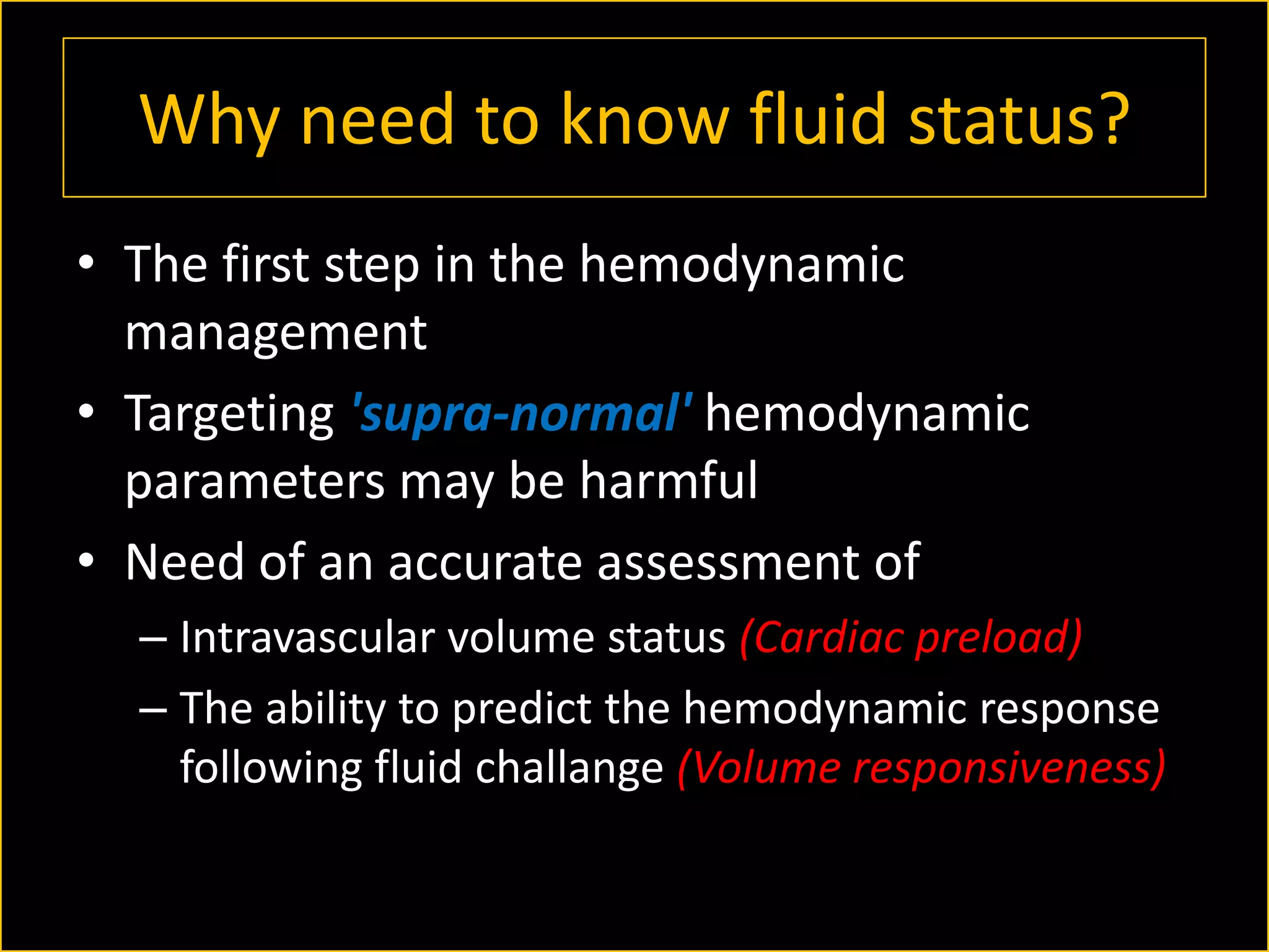 Why need to know fluid status?
• The first step in the hemodynamic
management
• Targeting 'supra-normal' hemodynamic
parameters may be harmful
• Need of an accurate assessment of
– Intravascular volume status (Cardiac preload)
– The ability to predict the hemodynamic response
following fluid challange (Volume responsiveness)

 