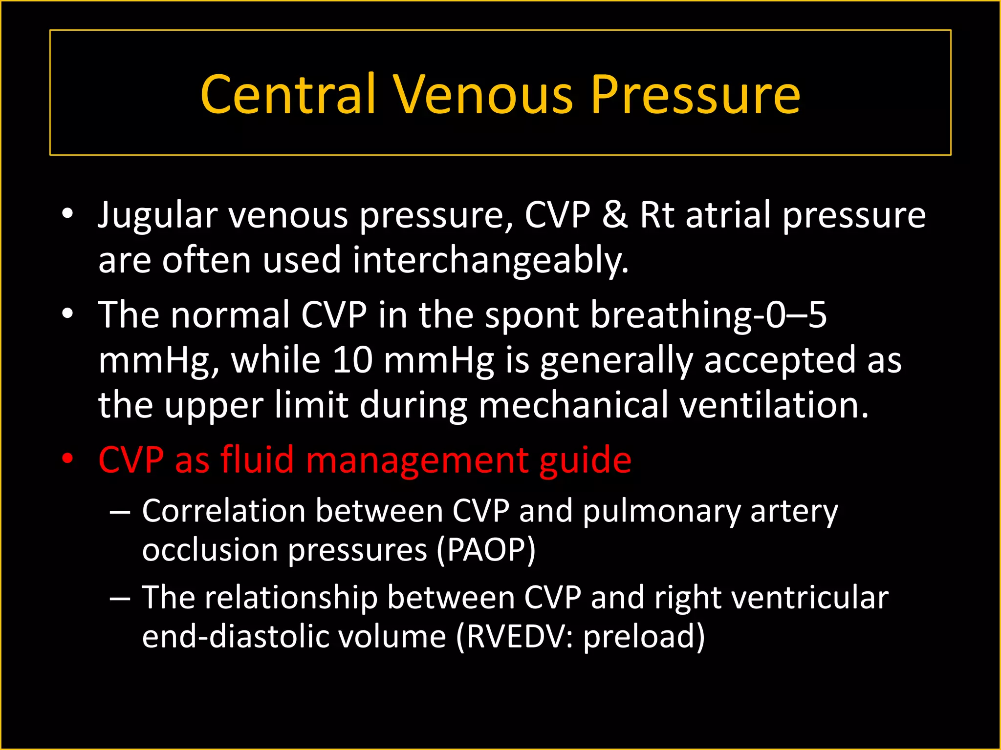 Central Venous Pressure
• Jugular venous pressure, CVP & Rt atrial pressure
are often used interchangeably.
• The normal CVP in the spont breathing-0–5
mmHg, while 10 mmHg is generally accepted as
the upper limit during mechanical ventilation.
• CVP as fluid management guide
– Correlation between CVP and pulmonary artery
occlusion pressures (PAOP)
– The relationship between CVP and right ventricular
end-diastolic volume (RVEDV: preload)

 