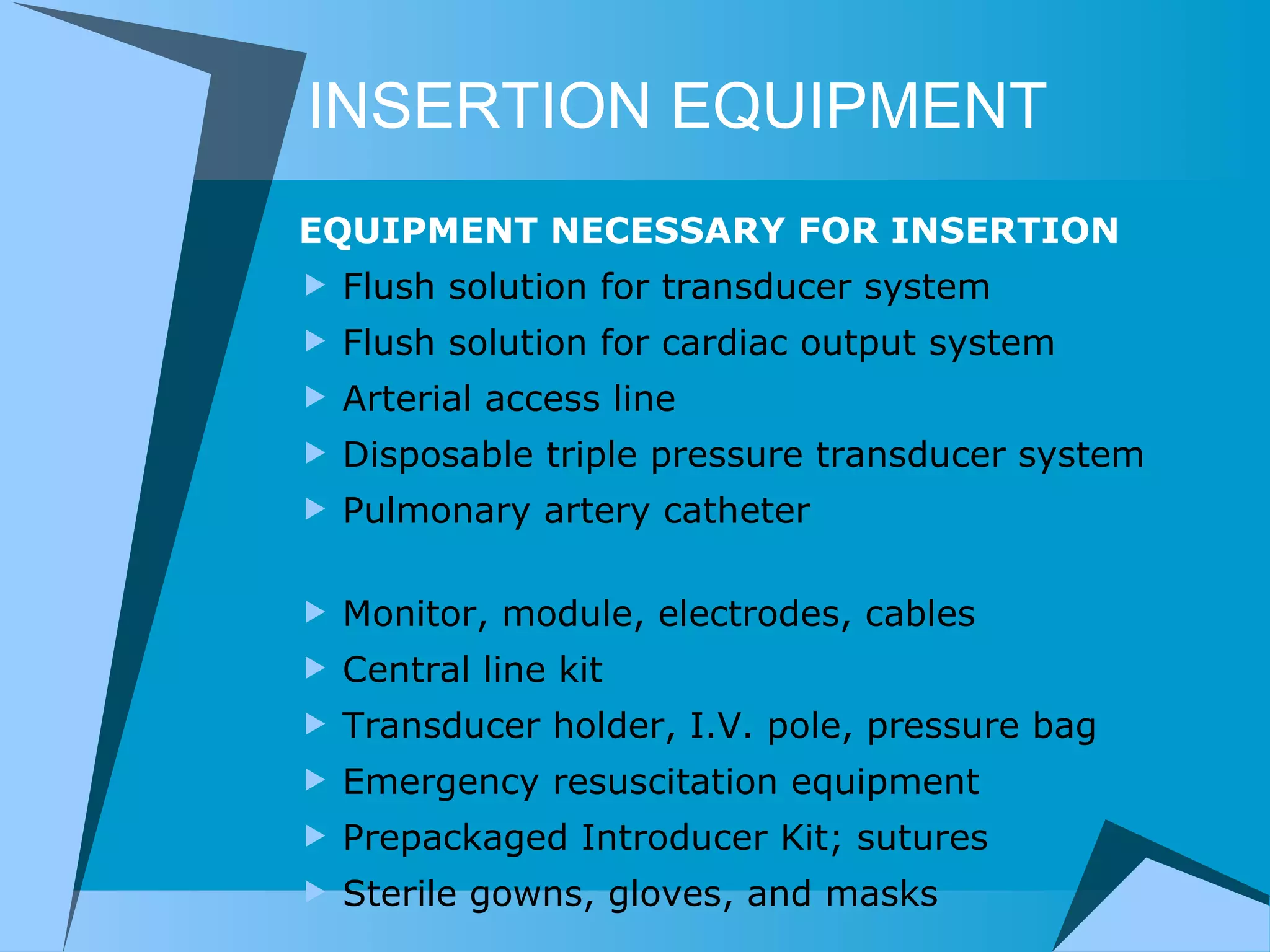 INSERTION EQUIPMENT EQUIPMENT NECESSARY FOR INSERTION Flush solution for transducer system Flush solution for cardiac output system Arterial access line Disposable triple pressure transducer system Pulmonary artery catheter                                 Monitor, module, electrodes, cables Central line kit                            Transducer holder, I.V. pole, pressure bag Emergency resuscitation equipment     Prepackaged Introducer Kit; sutures Sterile gowns, gloves, and masks 
