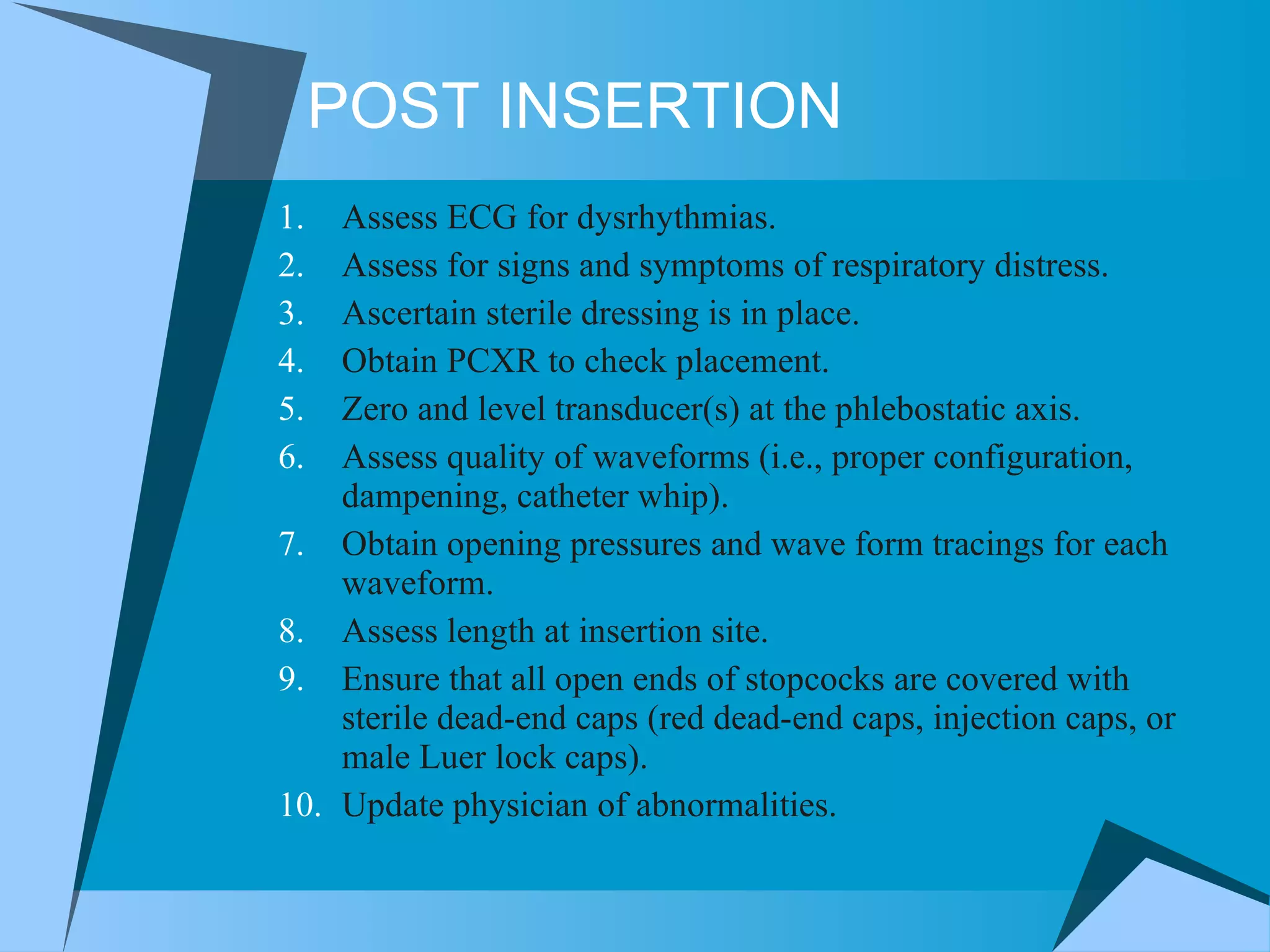 POST INSERTION Assess ECG for dysrhythmias. Assess for signs and symptoms of respiratory distress. Ascertain sterile dressing is in place. Obtain PCXR to check placement. Zero and level transducer(s) at the phlebostatic axis.  Assess quality of waveforms (i.e., proper configuration, dampening, catheter whip).  Obtain opening pressures and wave form tracings for each waveform. Assess length at insertion site.  Ensure that all open ends of stopcocks are covered with sterile dead-end caps (red dead-end caps, injection caps, or male Luer lock caps).  Update physician of abnormalities. 