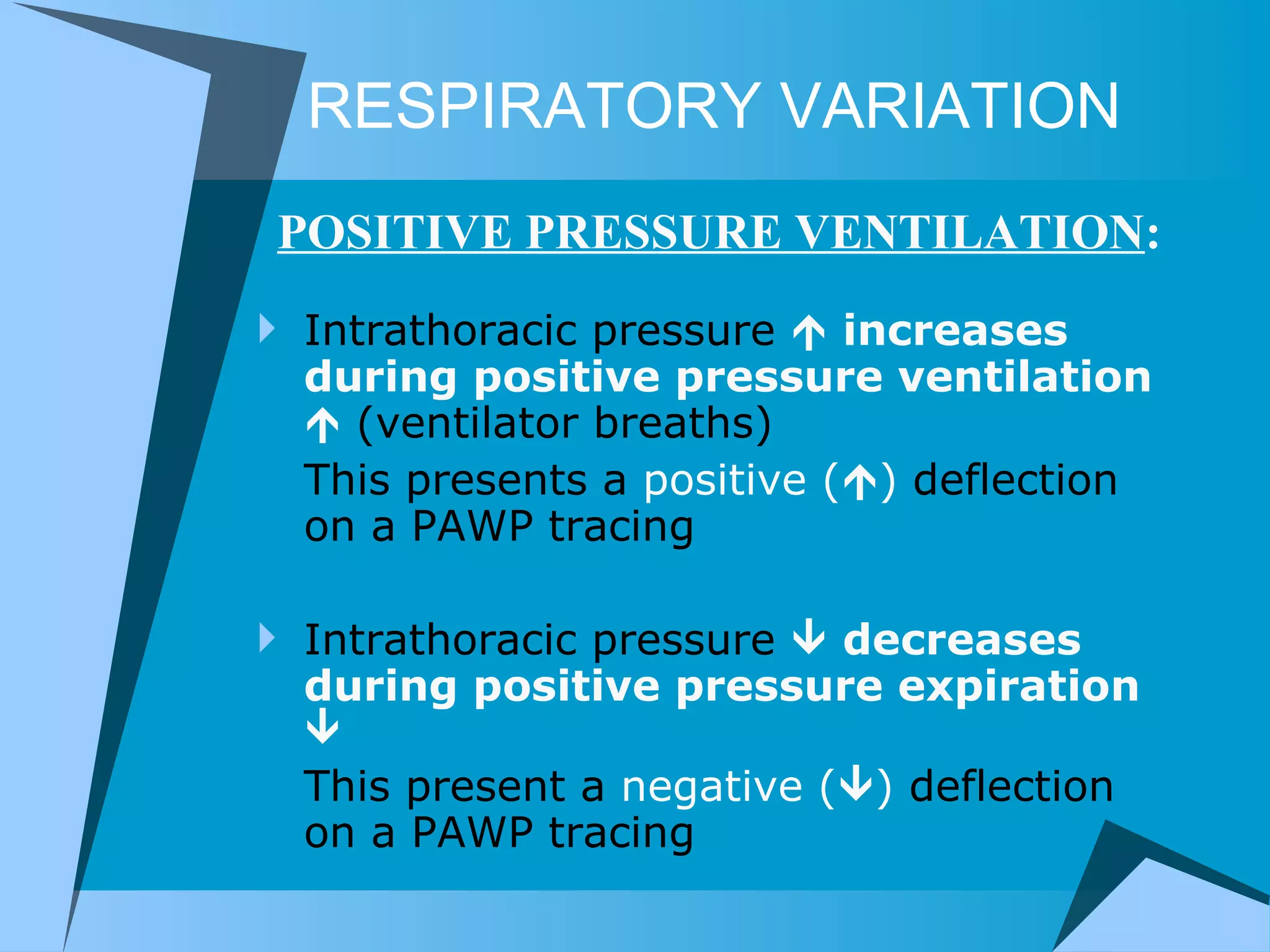 RESPIRATORY VARIATION Intrathoracic pressure     increases   during positive pressure ventilation    (ventilator breaths) This presents a  positive (  )  deflection on a PAWP tracing Intrathoracic pressure     decreases during positive pressure expiration   This present a  negative (  )  deflection on a PAWP tracing POSITIVE PRESSURE VENTILATION : 