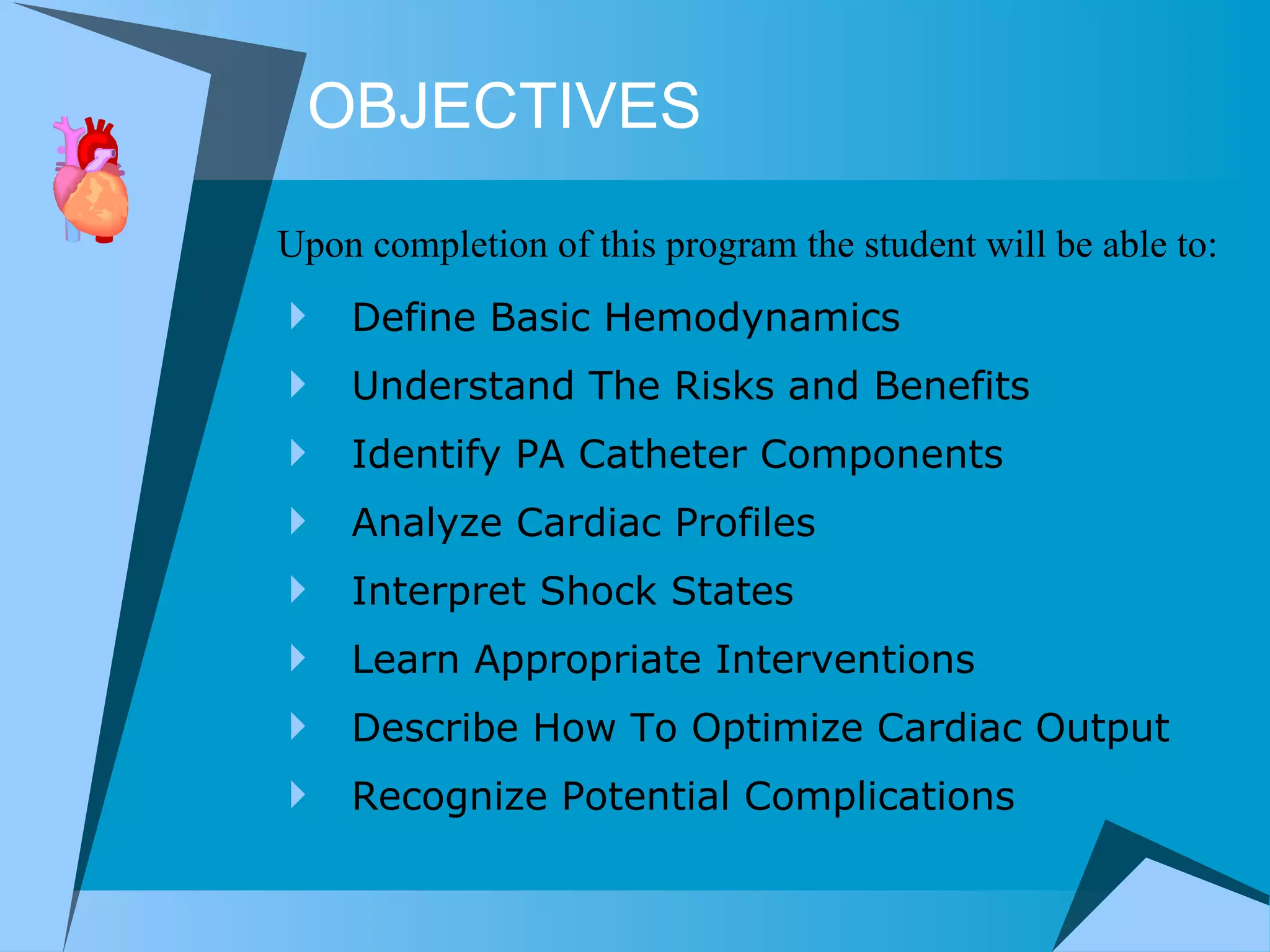 OBJECTIVES Define Basic Hemodynamics Understand The Risks and Benefits Identify PA Catheter Components Analyze Cardiac Profiles Interpret Shock States Learn Appropriate Interventions Describe How To Optimize Cardiac Output Recognize Potential Complications Upon completion of this program the student will be able to: 