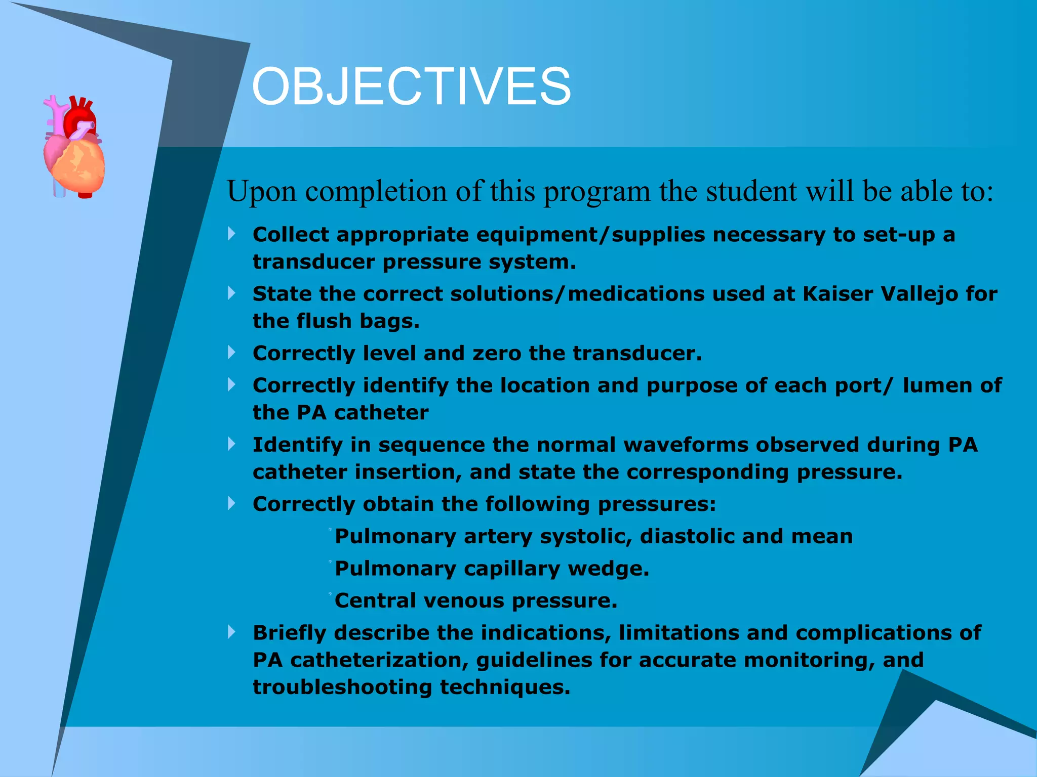 OBJECTIVES Collect appropriate equipment/supplies necessary to set-up a transducer pressure system.  State the correct solutions/medications used at Kaiser Vallejo for the flush bags.  Correctly level and zero the transducer. Correctly identify the location and purpose of each port/ lumen of the PA catheter  Identify in sequence the normal waveforms observed during PA catheter insertion, and state the corresponding pressure.  Correctly obtain the following pressures:  Pulmonary artery systolic, diastolic and mean Pulmonary capillary wedge. Central venous pressure. Briefly describe the indications, limitations and complications of PA catheterization, guidelines for accurate monitoring, and troubleshooting techniques. Upon completion of this program the student will be able to: 