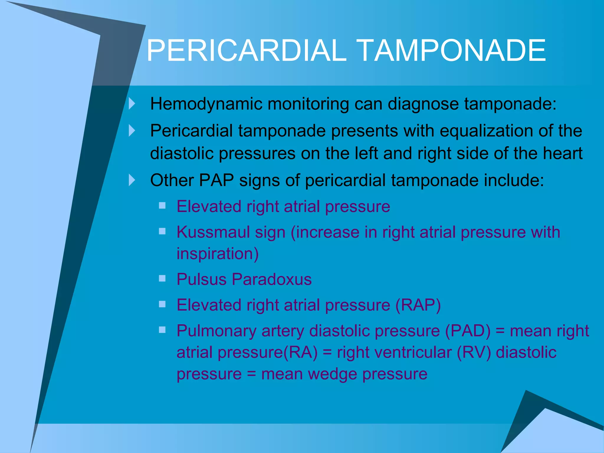 PERICARDIAL TAMPONADE Hemodynamic monitoring can diagnose tamponade: Pericardial tamponade presents with equalization of the diastolic pressures on the left and right side of the heart Other PAP signs of pericardial tamponade include: Elevated right atrial pressure Kussmaul sign (increase in right atrial pressure with inspiration) Pulsus Paradoxus Elevated right atrial pressure (RAP)  Pulmonary artery diastolic pressure (PAD) = mean right atrial pressure(RA) = right ventricular (RV) diastolic pressure = mean wedge pressure 