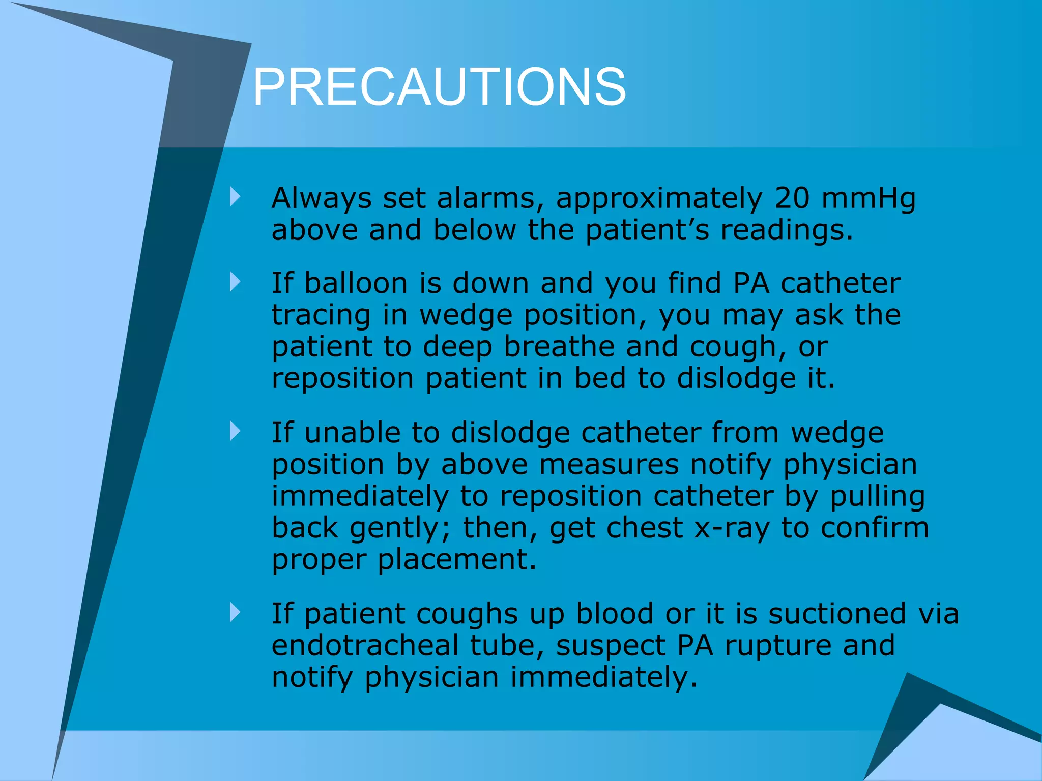 PRECAUTIONS Always set alarms, approximately 20 mmHg above and below the patient’s readings.  If balloon is down and you find PA catheter tracing in wedge position, you may ask the patient to deep breathe and cough, or reposition patient in bed to dislodge it.  If unable to dislodge catheter from wedge position by above measures notify physician immediately to reposition catheter by pulling back gently; then, get chest x-ray to confirm proper placement.  If patient coughs up blood or it is suctioned via endotracheal tube, suspect PA rupture and notify physician immediately.  