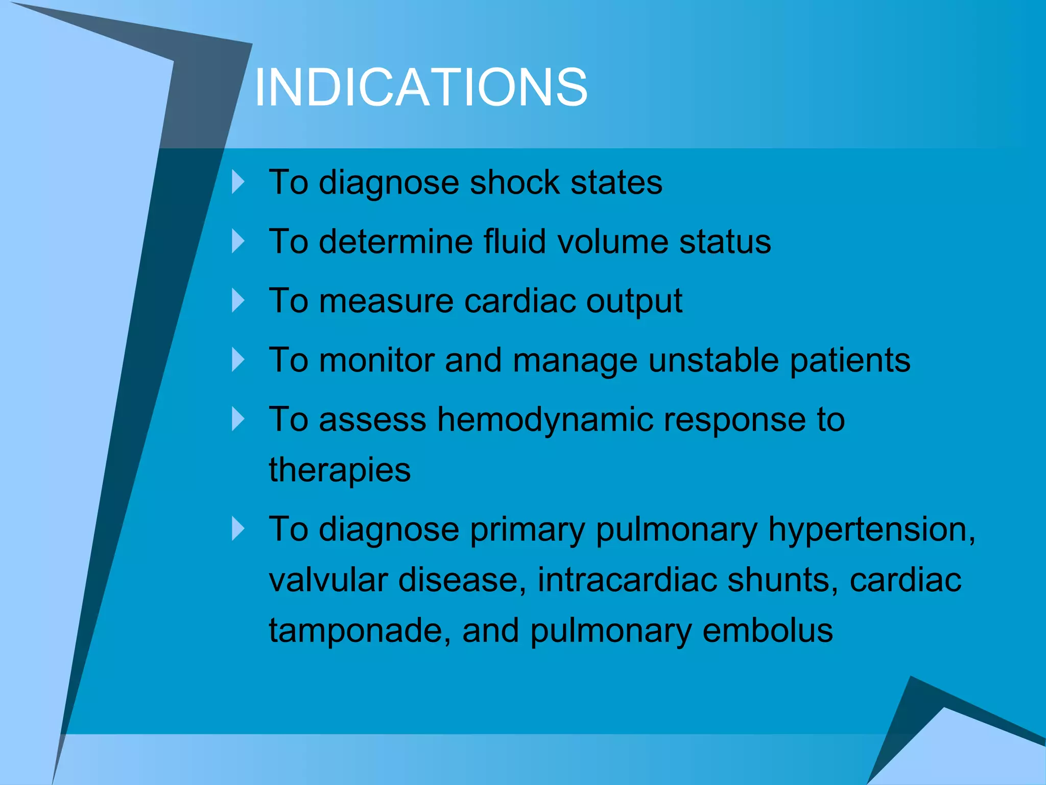 INDICATIONS To diagnose shock states  To determine fluid volume status To measure cardiac output To monitor and manage unstable patients  To assess hemodynamic response to therapies  To diagnose primary pulmonary hypertension, valvular disease, intracardiac shunts, cardiac tamponade, and pulmonary embolus 