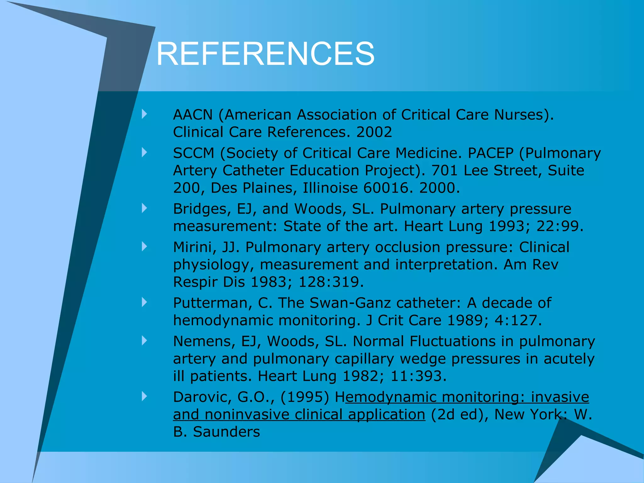 REFERENCES AACN (American Association of Critical Care Nurses). Clinical Care References. 2002 SCCM (Society of Critical Care Medicine. PACEP (Pulmonary Artery Catheter Education Project). 701 Lee Street, Suite 200, Des Plaines, Illinoise 60016. 2000. Bridges, EJ, and Woods, SL. Pulmonary artery pressure measurement: State of the art. Heart Lung 1993; 22:99.  Mirini, JJ. Pulmonary artery occlusion pressure: Clinical physiology, measurement and interpretation. Am Rev Respir Dis 1983; 128:319.  Putterman, C. The Swan-Ganz catheter: A decade of hemodynamic monitoring. J Crit Care 1989; 4:127. Nemens, EJ, Woods, SL. Normal Fluctuations in pulmonary artery and pulmonary capillary wedge pressures in acutely ill patients. Heart Lung 1982; 11:393.  Darovic, G.O., (1995) H emodynamic monitoring: invasive and noninvasive clinical application  (2d ed), New York: W. B. Saunders  