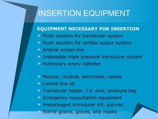 INSERTION EQUIPMENT EQUIPMENT NECESSARY FOR INSERTION Flush solution for transducer system Flush solution for cardiac output system Arterial access line Disposable triple pressure transducer system Pulmonary artery catheter                                 Monitor, module, electrodes, cables Central line kit                            Transducer holder, I.V. pole, pressure bag Emergency resuscitation equipment     Prepackaged Introducer Kit; sutures Sterile gowns, gloves, and masks 