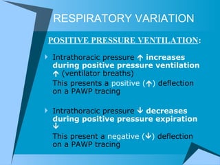 RESPIRATORY VARIATION Intrathoracic pressure     increases   during positive pressure ventilation    (ventilator breaths) This presents a  positive (  )  deflection on a PAWP tracing Intrathoracic pressure     decreases during positive pressure expiration   This present a  negative (  )  deflection on a PAWP tracing POSITIVE PRESSURE VENTILATION : 