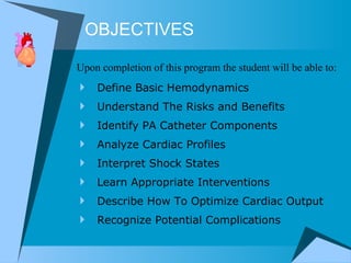 OBJECTIVES Define Basic Hemodynamics Understand The Risks and Benefits Identify PA Catheter Components Analyze Cardiac Profiles Interpret Shock States Learn Appropriate Interventions Describe How To Optimize Cardiac Output Recognize Potential Complications Upon completion of this program the student will be able to: 