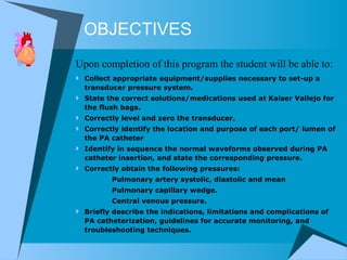 OBJECTIVES Collect appropriate equipment/supplies necessary to set-up a transducer pressure system.  State the correct solutions/medications used at Kaiser Vallejo for the flush bags.  Correctly level and zero the transducer. Correctly identify the location and purpose of each port/ lumen of the PA catheter  Identify in sequence the normal waveforms observed during PA catheter insertion, and state the corresponding pressure.  Correctly obtain the following pressures:  Pulmonary artery systolic, diastolic and mean Pulmonary capillary wedge. Central venous pressure. Briefly describe the indications, limitations and complications of PA catheterization, guidelines for accurate monitoring, and troubleshooting techniques. Upon completion of this program the student will be able to: 