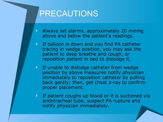 PRECAUTIONS Always set alarms, approximately 20 mmHg above and below the patient’s readings.  If balloon is down and you find PA catheter tracing in wedge position, you may ask the patient to deep breathe and cough, or reposition patient in bed to dislodge it.  If unable to dislodge catheter from wedge position by above measures notify physician immediately to reposition catheter by pulling back gently; then, get chest x-ray to confirm proper placement.  If patient coughs up blood or it is suctioned via endotracheal tube, suspect PA rupture and notify physician immediately.  