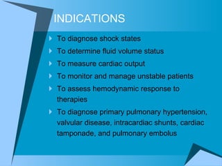 INDICATIONS To diagnose shock states  To determine fluid volume status To measure cardiac output To monitor and manage unstable patients  To assess hemodynamic response to therapies  To diagnose primary pulmonary hypertension, valvular disease, intracardiac shunts, cardiac tamponade, and pulmonary embolus 