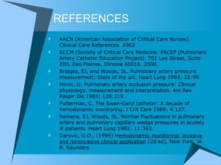 REFERENCES AACN (American Association of Critical Care Nurses). Clinical Care References. 2002 SCCM (Society of Critical Care Medicine. PACEP (Pulmonary Artery Catheter Education Project). 701 Lee Street, Suite 200, Des Plaines, Illinoise 60016. 2000. Bridges, EJ, and Woods, SL. Pulmonary artery pressure measurement: State of the art. Heart Lung 1993; 22:99.  Mirini, JJ. Pulmonary artery occlusion pressure: Clinical physiology, measurement and interpretation. Am Rev Respir Dis 1983; 128:319.  Putterman, C. The Swan-Ganz catheter: A decade of hemodynamic monitoring. J Crit Care 1989; 4:127. Nemens, EJ, Woods, SL. Normal Fluctuations in pulmonary artery and pulmonary capillary wedge pressures in acutely ill patients. Heart Lung 1982; 11:393.  Darovic, G.O., (1995) H emodynamic monitoring: invasive and noninvasive clinical application  (2d ed), New York: W. B. Saunders  